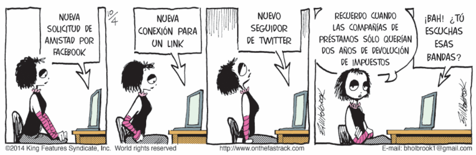 Art OCR: Y RECUERDO CUANDO LAS COMPAÑÍAS DE PRÉSTAMOS SÓLO QUERÍAN DOS AÑOS DE DEVOLUCIÓN NUEVO ¡BAH! ¿TÚ ESCUCHAS NUEVA NUEVA SOLICITUD DE CONEXIÓN PARA SEGUIDOR AMISTAD POR UN LINK DE TWITTER ESAS FACEBOOK BANDAS? DE IMPUESTOS C2014 King Features SyndicateInc. World rights reserved http://www.onthefastrack.com E-mail: bholbrook1 @gmail.com Y RECUERDO CUANDO LAS COMPAÑÍAS DE PRÉSTAMOS SÓLO QUERÍAN DOS AÑOS DE DEVOLUCIÓN NUEVO ¡BAH! ¿TÚ ESCUCHAS NUEVA NUEVA SOLICITUD DE CONEXIÓN PARA SEGUIDOR AMISTAD POR UN LINK DE TWITTER ESAS FACEBOOK BANDAS? DE IMPUESTOS C2014 King Features SyndicateInc. World rights reserved http://www.onthefastrack.com E-mail: bholbrook1 @gmail.com
