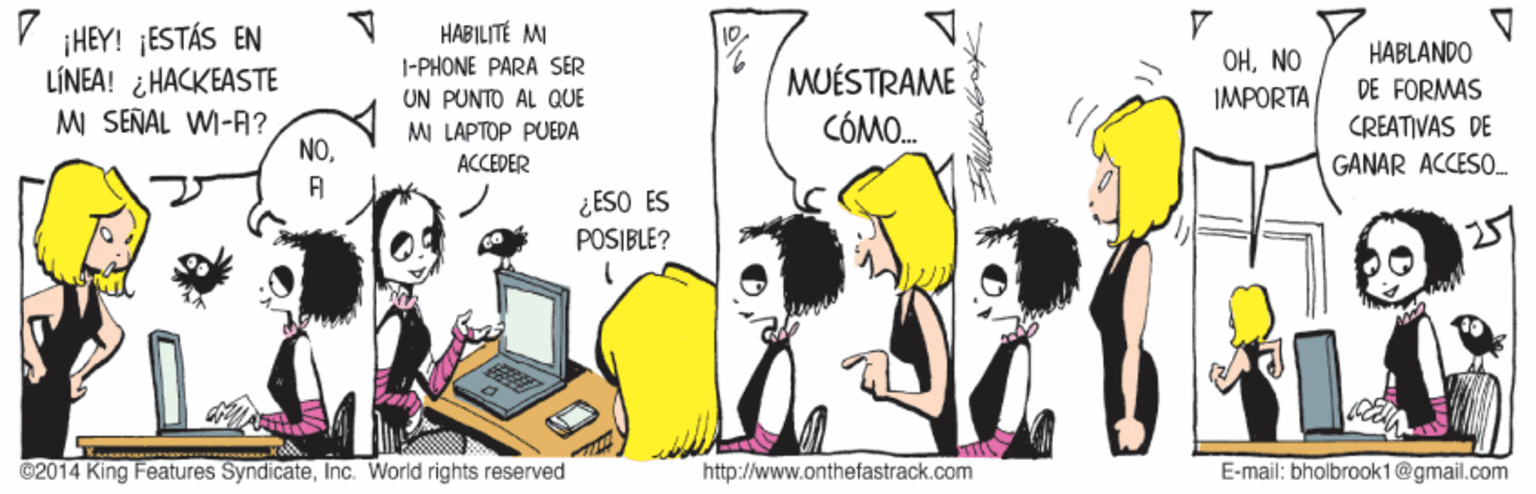 Job OCR: HABILITÉ MI ¡HEY! ¡ESTÁS EN LÍNEA! ¿HACKEASTE MI SEÑAL WI-A? NOHABLANDO DE FORMAS CREATIVAS DE I-PHONE PARA SER OHNO MUÉSTRAME CÓMO. UN PUNTO AL QUE IMPORTA MI LAPTOP PUEDA ACCEDER GANAR ACCESO. A ¿ESO ES POSIBLE? ©2014 King Features SyndicateInc. World rights reserved http://www.onthefastrack.com E-mail: bholbrook1@gmail.com HABILITÉ MI ¡HEY! ¡ESTÁS EN LÍNEA! ¿HACKEASTE MI SEÑAL WI-A? NOHABLANDO DE FORMAS CREATIVAS DE I-PHONE PARA SER OHNO MUÉSTRAME CÓMO. UN PUNTO AL QUE IMPORTA MI LAPTOP PUEDA ACCEDER GANAR ACCESO. A ¿ESO ES POSIBLE? ©2014 King Features SyndicateInc. World rights reserved http://www.onthefastrack.com E-mail: bholbrook1@gmail.com
