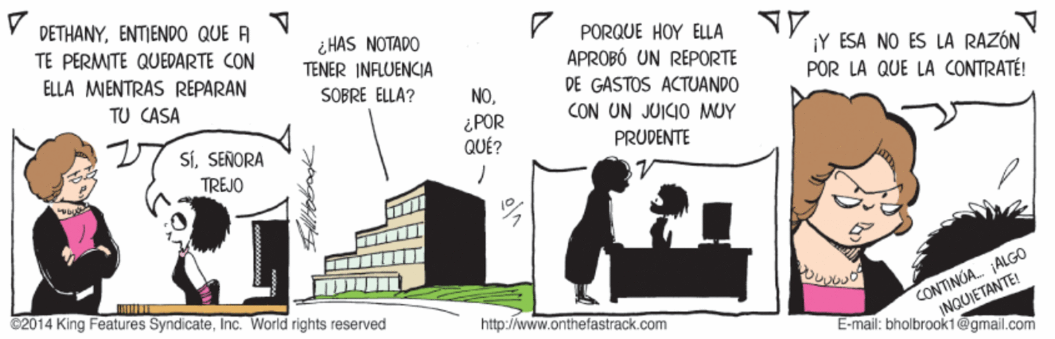 Window OCR: DETHANYENTIEND0 QUE A PORQUE HOY ELLA APROBÓ UN REPORTE DE GASTOS ACTUANDO CON UN JUICI0 MUY ¿ HAS NOTADO TENER INFLUENCIA TE PERMITE QUEDARTE CON ¡Y ESA NO ES LA RAZÓN POR LA QUE LA CONTRATÉ! ELLA MENTRAS REPARAN TU CASA SOBRE ELLA? NO¿POR QUÉ? SÍSENORA PRUDENTE TREJO CONTINUA. ALGO INQUIETANTE! E-mail: bholbrook1@gmail.com 2014 King Features SyndicateInc. World rights reserved http://www.onthefastrack.com DETHANYENTIEND0 QUE A PORQUE HOY ELLA APROBÓ UN REPORTE DE GASTOS ACTUANDO CON UN JUICI0 MUY ¿ HAS NOTADO TENER INFLUENCIA TE PERMITE QUEDARTE CON ¡Y ESA NO ES LA RAZÓN POR LA QUE LA CONTRATÉ! ELLA MENTRAS REPARAN TU CASA SOBRE ELLA? NO¿POR QUÉ? SÍSENORA PRUDENTE TREJO CONTINUA. ALGO INQUIETANTE! E-mail: bholbrook1@gmail.com 2014 King Features SyndicateInc. World rights reserved http://www.onthefastrack.com