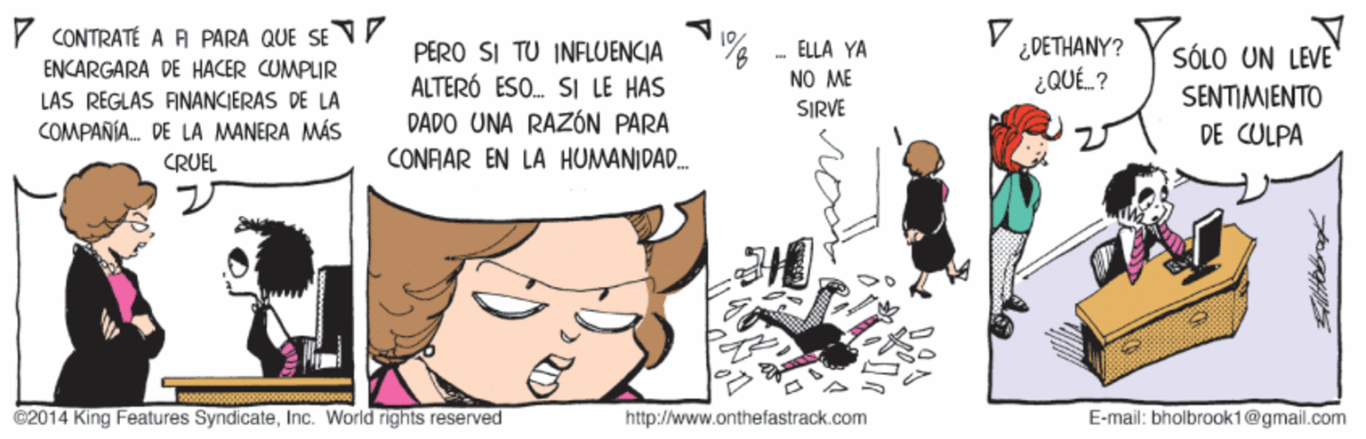 Fictional character OCR: CONTRATÉ A A PARA QUE SE VY ENCARGARA DE HACER CUMPLIR PERO SI TU INFLUENCIA ALTERÓ ESO. SI LE HAS DADO UNA RAZÓN PARA CONFAR EN LÀ HUMANIDA. - ELLA YA NO ME SIRVE ¿DETHANY? ¿QUÉ. ? SÓLO UN LEVE SENTIMIENTO LAS REGLAS FINANCIERAS DE LA COMPANÍA. DE LA MANERA MÁS DE CULPA CRUEL ©2014 King Features SyndicateInc. World rights reserved http://www.onthefastrack.com E-mail: bholbrook1@gmail.com CONTRATÉ A A PARA QUE SE VY ENCARGARA DE HACER CUMPLIR PERO SI TU INFLUENCIA ALTERÓ ESO. SI LE HAS DADO UNA RAZÓN PARA CONFAR EN LÀ HUMANIDA. - ELLA YA NO ME SIRVE ¿DETHANY? ¿QUÉ. ? SÓLO UN LEVE SENTIMIENTO LAS REGLAS FINANCIERAS DE LA COMPANÍA. DE LA MANERA MÁS DE CULPA CRUEL ©2014 King Features SyndicateInc. World rights reserved http://www.onthefastrack.com E-mail: bholbrook1@gmail.com
