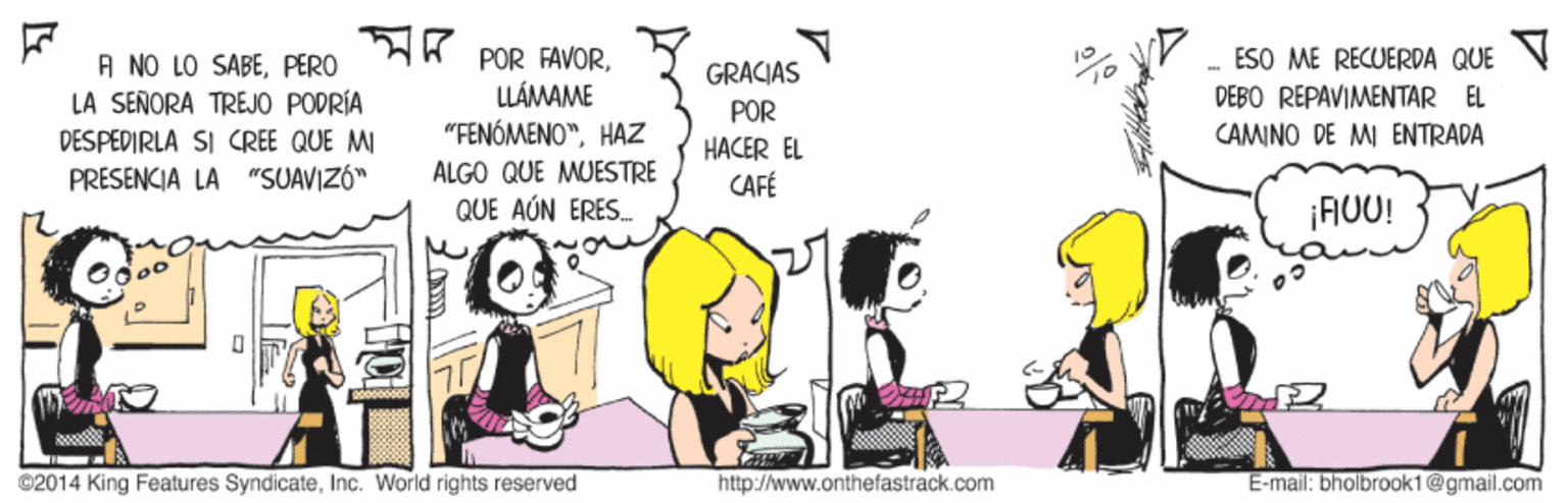 Art OCR: A POR FAVORESO ME RECUERDA QUE A NO LO SABEPERO LA SEÑORA TREJO PODRÍA GRACIAS LLÁMAME DEBO REPAVIMENTAR EL CAMINO DE MI ENTRADA POR DESPEDIRLA SI CREE QUE MI "FENÓMENO"HAZ HACER EL CAFÉ PRESENCIA LA "SUAVIZÓ" ALGO QUE MUESTRE QUE AÚN ERES. ¡AUU! ©2014 King Features SyndicateInc. World rights reserved http://www.onthefastrack.com E-mail: bholbrook1@gmail.com A POR FAVORESO ME RECUERDA QUE A NO LO SABEPERO LA SEÑORA TREJO PODRÍA GRACIAS LLÁMAME DEBO REPAVIMENTAR EL CAMINO DE MI ENTRADA POR DESPEDIRLA SI CREE QUE MI "FENÓMENO"HAZ HACER EL CAFÉ PRESENCIA LA "SUAVIZÓ" ALGO QUE MUESTRE QUE AÚN ERES. ¡AUU! ©2014 King Features SyndicateInc. World rights reserved http://www.onthefastrack.com E-mail: bholbrook1@gmail.com