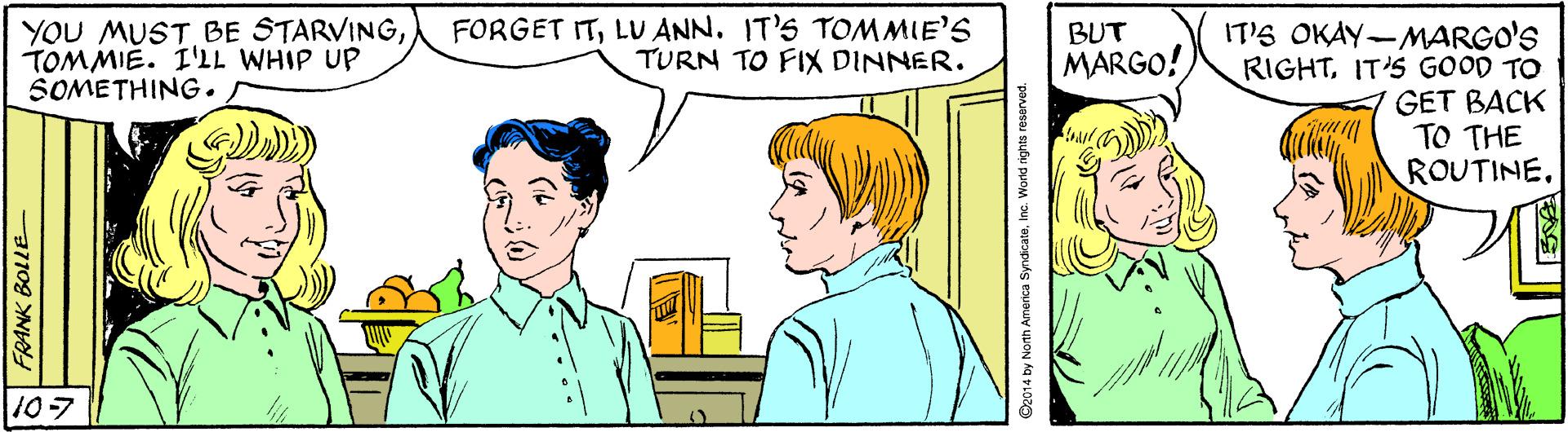 Organism OCR: YOU MUST BE STARVINGTOMMIE. I'LL WHIP UP SOMETHING. FORGET ITLU ANN. IT'S TOMMIE'S TURN TO FIX DINNER. BUT IT'S OKAY-MARGO'S RIGHTIT'S GOOD TO GET BACK TO THE ROUTINE. MARGO! 107 FRANK BOLLE Dajasau suou puoM u 'Bjeopuks eaueur YOU MUST BE STARVINGTOMMIE. I'LL WHIP UP SOMETHING. FORGET ITLU ANN. IT'S TOMMIE'S TURN TO FIX DINNER. BUT IT'S OKAY-MARGO'S RIGHTIT'S GOOD TO GET BACK TO THE ROUTINE. MARGO! 107 FRANK BOLLE Dajasau suou puoM u 'Bjeopuks eaueur