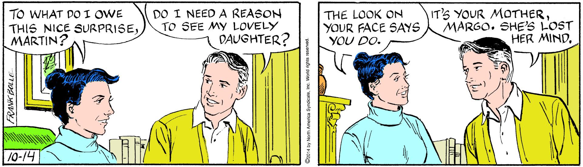 Mammal OCR: TO WHAT DO I OWE THIS NICE SURPRISEMARTIN? DO I NEED A REASON TO SEE MY LOVELY THE LOOK ON YOUR FACE SAYS YOU DO. IT'S YOUR MOTHERMARGO. SHE'S LOST HER MINDDAUGHTER? 10-14 FRANK BOLLE 014 by Norh America SyndicateWorld rights reserved. TO WHAT DO I OWE THIS NICE SURPRISEMARTIN? DO I NEED A REASON TO SEE MY LOVELY THE LOOK ON YOUR FACE SAYS YOU DO. IT'S YOUR MOTHERMARGO. SHE'S LOST HER MINDDAUGHTER? 10-14 FRANK BOLLE 014 by Norh America SyndicateWorld rights reserved.