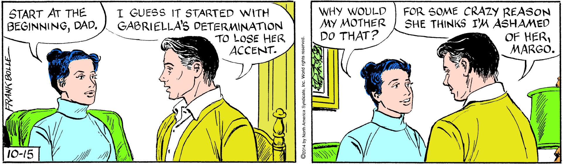 Interaction OCR: START AT THE BEGINNINGDAD. I GUESS IT STARTED WITH GABRIELLA'S DETERMINATION TO LOSE HER ACCENT. WHY WOULD MY MOTHER DO THAT? FOR SOME CRAZY REASON SHE THINKS I'M ASHAMED OF HERMARGO. 1-15 Dz014 by North America SyndicatnInc. World START AT THE BEGINNINGDAD. I GUESS IT STARTED WITH GABRIELLA'S DETERMINATION TO LOSE HER ACCENT. WHY WOULD MY MOTHER DO THAT? FOR SOME CRAZY REASON SHE THINKS I'M ASHAMED OF HERMARGO. 1-15 Dz014 by North America SyndicatnInc. World