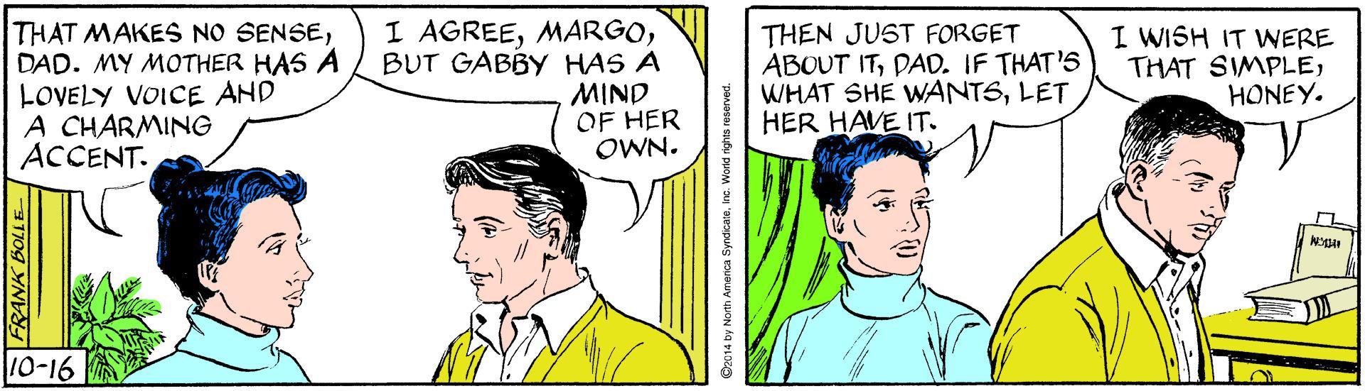 Font OCR: THAT MAKES NO SENSEDAD. MY MOTHER HAS A LOVELY VOICE AND A CHARMING ACCENT. I AGREEBUT GABBY HAS A MIND OF HER OWN. THEN JUST FORGET ABOUT ITPAD. IF THAT'S WHAT SHE WANTSLET HER HAVE IT. I WISH IT WERE THAT SIMPLEHONEY. 10-16 FRANK BOLLE 92014 by North America SyndicateIn THAT MAKES NO SENSEDAD. MY MOTHER HAS A LOVELY VOICE AND A CHARMING ACCENT. I AGREEBUT GABBY HAS A MIND OF HER OWN. THEN JUST FORGET ABOUT ITPAD. IF THAT'S WHAT SHE WANTSLET HER HAVE IT. I WISH IT WERE THAT SIMPLEHONEY. 10-16 FRANK BOLLE 92014 by North America Syndicate