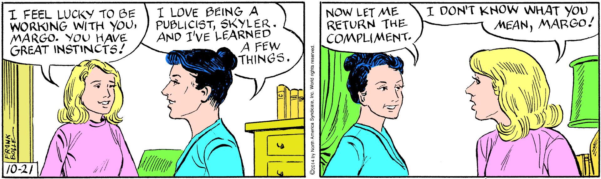 Organism OCR: I FEEL LUCKY TO BE WORKING WITH YOUMARGO. YOU HAVE GREAT INSTINCTS! I LOVE BEING A PUBLICISTSKYLER. AND I'VE LEARNED A FEW THINGS. NOW LET ME RETURN THE COMPLIMENT. I DON'T KNOW WHAT YOU MEANMARGO! 10-21 2014 by Norm Amenca SyncicaeInc. World nghes reserved. I FEEL LUCKY TO BE WORKING WITH YOUMARGO. YOU HAVE GREAT INSTINCTS! I LOVE BEING A PUBLICISTSKYLER. AND I'VE LEARNED A FEW THINGS. NOW LET ME RETURN THE COMPLIMENT. I DON'T KNOW WHAT YOU MEANMARGO! 10-21 2014 by Norm Amenca SyncicaeInc. World nghes reserved.