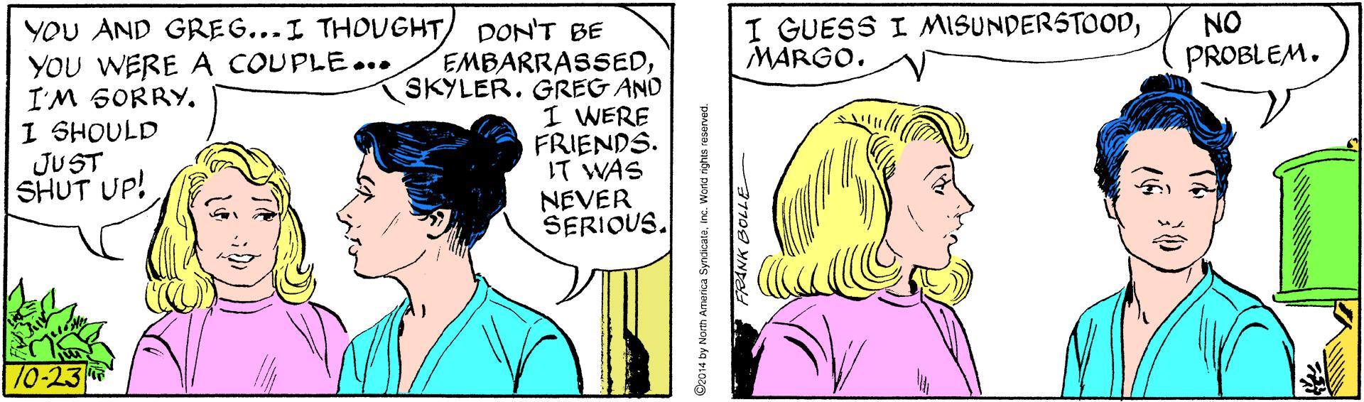 Jaw OCR: I GUESS I MISUNDERSTOODMARGO. NO PROBLEM. YOU AND GREG...I THOUGHT YOU WERE A COUPLE... I'M SORRY. I SHOULD JUST SHUT UP! DON'T BE EMBARRASSEDSKYLER. GREG AND I WERE FRIENDS. IT WAS NEVER SERIOUS. ull 10-23 2014 by North America Syncicateinc. World rights reserved. RANK BOLLE I GUESS I MISUNDERSTOODMARGO. NO PROBLEM. YOU AND GREG...I THOUGHT YOU WERE A COUPLE... I'M SORRY. I SHOULD JUST SHUT UP! DON'T BE EMBARRASSEDSKYLER. GREG AND I WERE FRIENDS. IT WAS NEVER SERIOUS. ull 10-23 2014 by North America Syncicateinc. World rights reserved. RANK BOLLE