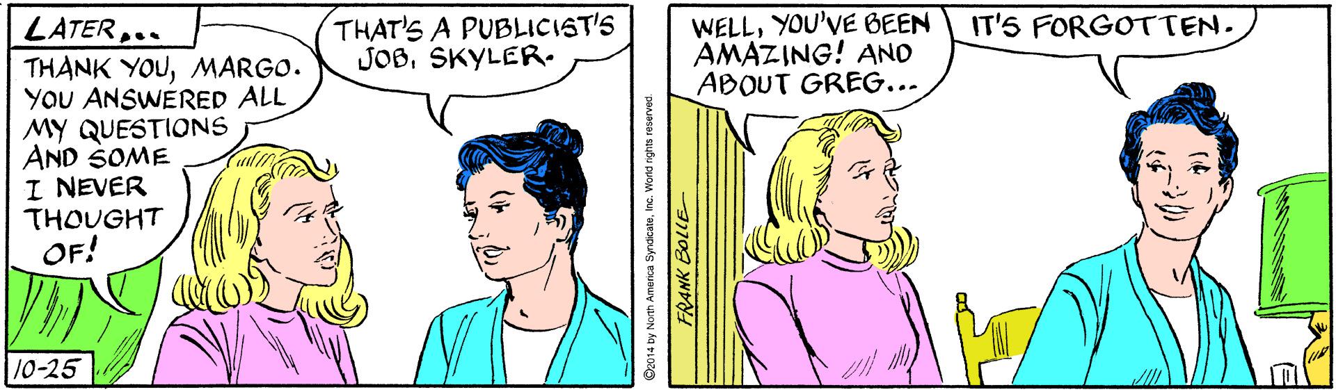 Organism OCR: THAT'S A PUBLICIST'S JOB. SKYLER. WELLYOU'VE BEEN AMAZING! AND ABOUT GREG... LATER.. IT'S FORGOTTEN. THANK YOUMARGO. YOU ANSWERED ALL MY QUESTIONS AND SOME I NEVER THOUGHT OF! 10-25 O2014 by North America SyndicateInc. World rights reservec FRANK BOLLE THAT'S A PUBLICIST'S JOB. SKYLER. WELLYOU'VE BEEN AMAZING! AND ABOUT GREG... LATER.. IT'S FORGOTTEN. THANK YOUMARGO. YOU ANSWERED ALL MY QUESTIONS AND SOME I NEVER THOUGHT OF! 10-25 O2014 by North America SyndicateInc. World rights reservec FRANK BOLLE