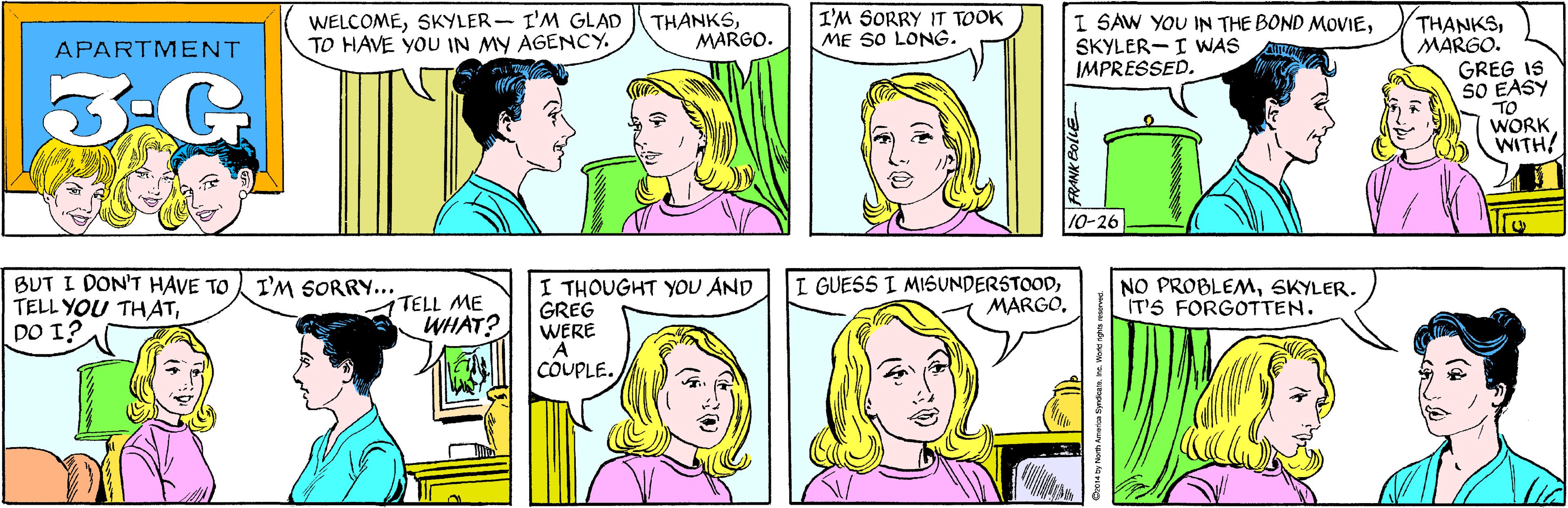 Cartoon OCR: WELCOMESKYLER- I'M GLAD TO HAVE YOU IN MY AGENCY. THANKSMARGO. I'M SORRY IT TOOK ME SO LONG. APARTMENT 3-G BUT I DON'T HAVE TO TELL YOU THATDO I? I'M SORRY... THANKSMARGO. GREG IS SO EASY TO WORK WITH! I SAW YOU IN THE BOND MOVIESKYLER-I WAS IMPRESSED. TELL ME WHAT? A 10-26 I THOUGHT YOU AND GREG WERE I GUESS I MISUNDERSTOODSKYLER. IT'S FORGOTTEN. COUPLE. O2014 by North America SyndicateIne. World nght WELCOMESKYLER- I'M GLAD TO HAVE YOU IN MY AGENCY. THANKSMARGO. I'M SORRY IT TOOK ME SO LONG. APARTMENT 3-G BUT I DON'T HAVE TO TELL YOU THATDO I? I'M SORRY... THANKSMARGO. GREG IS SO EASY TO WORK WITH! I SAW YOU IN THE BOND MOVIESKYLER-I WAS IMPRESSED. TELL ME WHAT? A 10-26 I THOUGHT YOU AND GREG WERE I GUESS I MISUNDERSTOODNO PROBLEMSKYLER. IT'S FORGOTTEN. COUPLE. O2014 by North America SyndicateIne. World nght