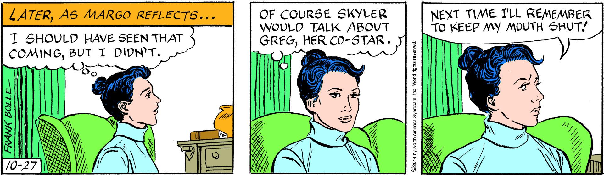 Font OCR: OF COURSE SKYLER WOULD TALK ABOUT GREGHER CO-STAR. LATERAS MARGO REFLECTS... NEXT TIME I'LL REMEMBER TO KEEP MY MOUTH SHUT! I SHOULD HAVE SEEN THAT COMINGBUT I DIDN'T. 10-27 FRANK BOLLE O2014 by North America SyndcateInc. World nights reserved. OF COURSE SKYLER WOULD TALK ABOUT GREGHER CO-STAR. LATERAS MARGO REFLECTS... NEXT TIME I'LL REMEMBER TO KEEP MY MOUTH SHUT! I SHOULD HAVE SEEN THAT COMINGBUT I DIDN'T. 10-27 FRANK BOLLE O2014 by North America SyndcateInc. World nights reserved.