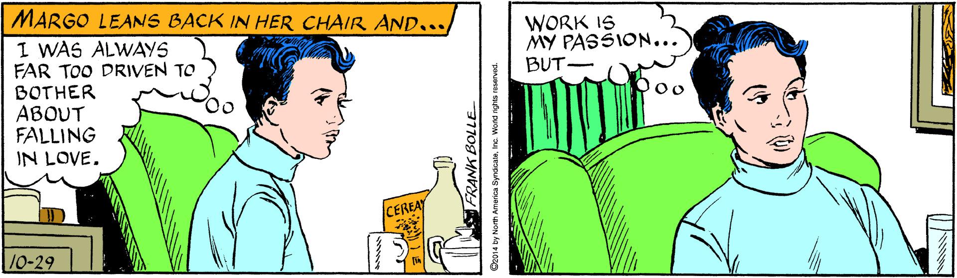 Sharing OCR: MARGO LEANS BACK IN HER CHAIR AND... I WAS ALWAYS FAR TOO DRIVEN TO BOTHER ABOUT FALLING IN LOVE. WORK IS MY PASSION... BUT- CEREAY 10-29 FRANK BOLLE C2014 by North America SyndcateInc Wond nghts reserved. MARGO LEANS BACK IN HER CHAIR AND... I WAS ALWAYS FAR TOO DRIVEN TO BOTHER ABOUT FALLING IN LOVE. WORK IS MY PASSION... BUT- CEREAY 10-29 FRANK BOLLE C2014 by North America SyndcateInc Wond nghts reserved.
