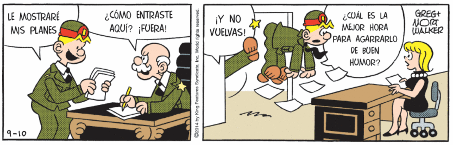 Pleased OCR: ¿CÓMO ENTRASTE AQUÍ? ¡FUERA! GREG+ LE MOSTRARÉ MIS PLANES ¿CUÁL ES LA ¡Y NO VUELVAS! MEJOR HORA WALKER PARA AGARRARLO DE BUEN HUMOR? 9-10 D2014 by King Features SyndicateInc. World rights reserved. ¿CÓMO ENTRASTE AQUÍ? ¡FUERA! GREG+ LE MOSTRARÉ MIS PLANES ¿CUÁL ES LA ¡Y NO VUELVAS! MEJOR HORA WALKER PARA AGARRARLO DE BUEN HUMOR? 9-10 D2014 by King Features SyndicateInc. World rights reserved.