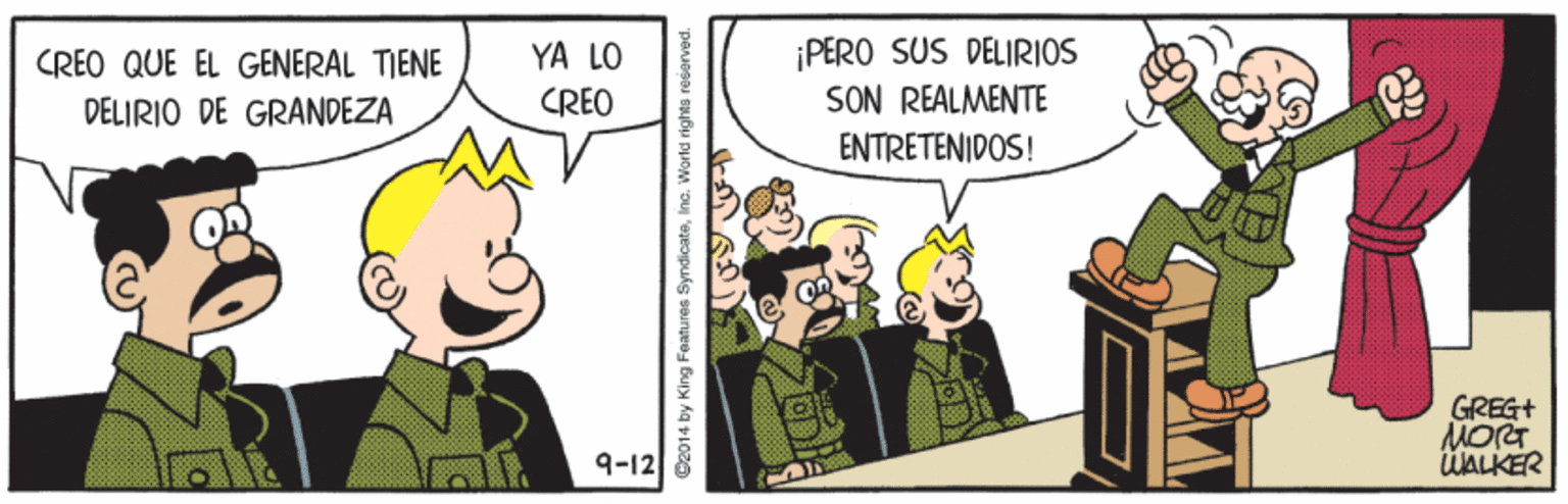 Drawing OCR: YA LO CRÉO ¡PERO SUS DELIRIOS SON REALMENTE CREO QUE EL GENERAL TIENE DELIRIO DE GRANDEZA ENTRETENIDOS! GREG+ MORT ÜALKER 9-12 @2014 by King Features SyndicateInc. World righto resorvec YA LO CRÉO ¡PERO SUS DELIRIOS SON REALMENTE CREO QUE EL GENERAL TIENE DELIRIO DE GRANDEZA ENTRETENIDOS! GREG+ MORT ÜALKER 9-12 @2014 by King Features SyndicateInc. World righto resorvec