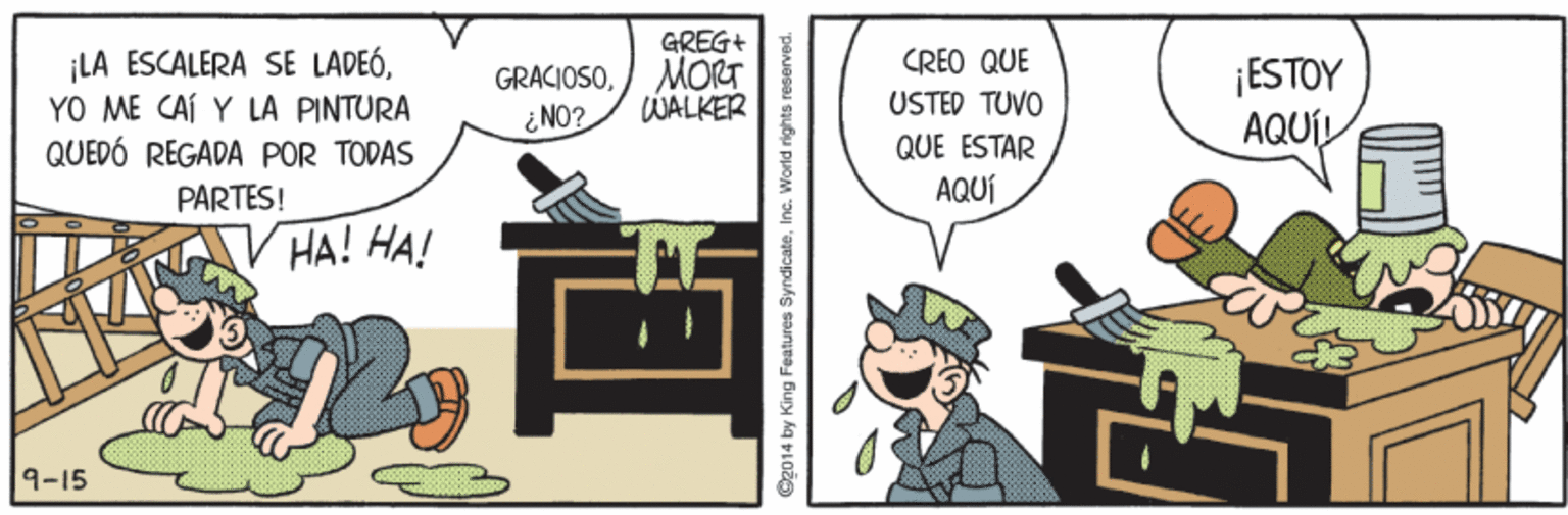 Humour OCR: LA ESCALERA SE LADEÓYO ME CAÍ Y LA PINTURA QUEDÓ REGADA POR TODAS GREG+ MORT WALKER CREO QUE GRACIOSO¿ NO? ESTOY AQUÍL USTED TUVO QUE ESTAR PARTES! AQUÍ ? HA! HA! 9-15 Og014 by King Features Syndicateinc. World rights reserved. LA ESCALERA SE LADEÓYO ME CAÍ Y LA PINTURA QUEDÓ REGADA POR TODAS GREG+ MORT WALKER CREO QUE GRACIOSO¿ NO? ESTOY AQUÍL USTED TUVO QUE ESTAR PARTES! AQUÍ ? HA! HA! 9-15 Og014 by King Features Syndicateinc. World rights reserved.