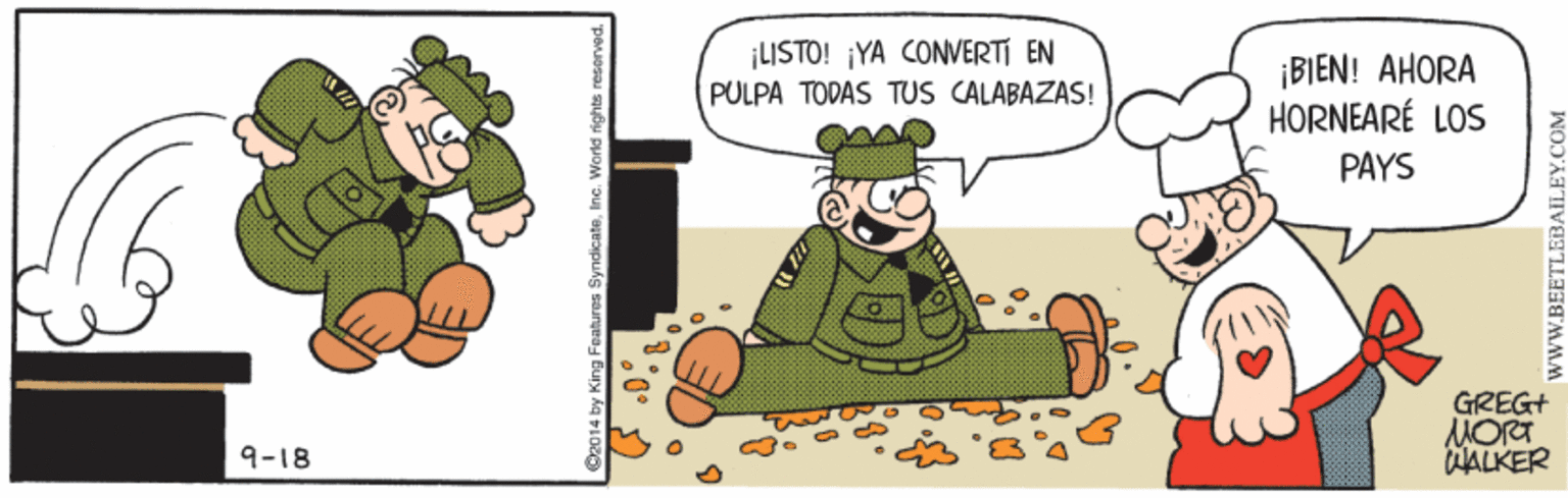 Pleased OCR: ¡LISTO! ¡YA CONWERTI EN ¡BIEN! AHORA HORNEARÉ LOS PULPA TODAS TUS CALABAZAS! PAYS GREG+ MORT ALKER 9-18 92014 by King Features SyndicateInc. Warld rights reserved. BEETLEBAILEY.COM ¡LISTO! ¡YA CONWERTI EN ¡BIEN! AHORA HORNEARÉ LOS PULPA TODAS TUS CALABAZAS! PAYS GREG+ MORT ALKER 9-18 92014 by King Features SyndicateInc. Warld rights reserved. BEETLEBAILEY.COM