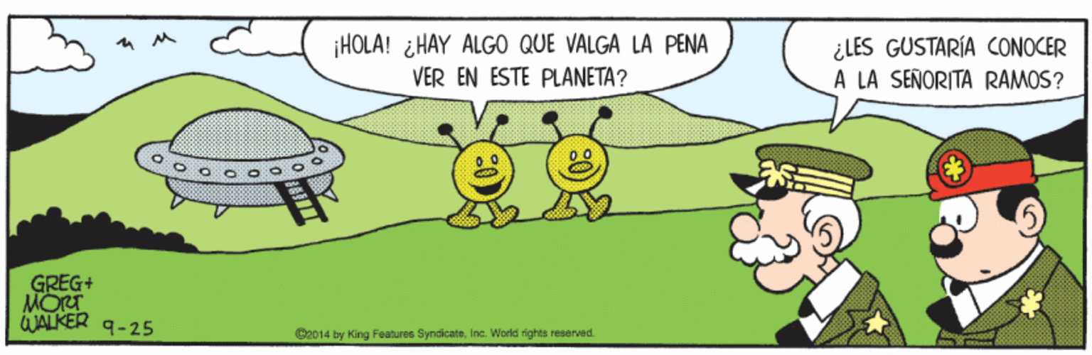 Art OCR: ¡HOLA! ¿HAY ALGO QUE VALGA LA PENA VER EN ESTE PLANETA? ¿LES GUSTARÍA CONOCER A LA SEÑORITA RAMOS? GREG+ MORT JALKER 9-25 C2014 by King Features SyndicateInc. World rights reserved. ¡HOLA! ¿HAY ALGO QUE VALGA LA PENA VER EN ESTE PLANETA? ¿LES GUSTARÍA CONOCER A LA SEÑORITA RAMOS? GREG+ MORT JALKER 9-25 C2014 by King Features SyndicateInc. World rights reserved.