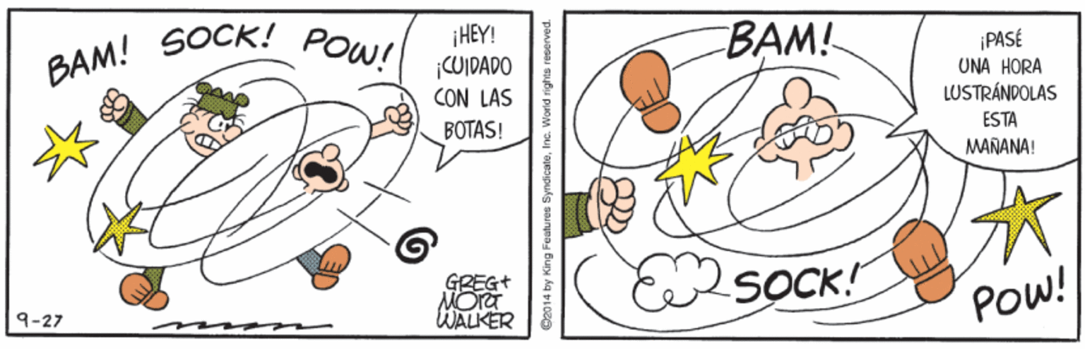 Illustration OCR: BAM! BAM! SOCK! POW! ¡HEY! CUIDADO CON LAS ¡PASÉ UNA HORA LUSTRÁNDOLAS ESTA BOTAS! MAÑANA! GREG+ MOra WALKER SOCK! POW! 9-27 O2014 by King Features SyndicateIne. Worid rights reserved. BAM! BAM! SOCK! POW! ¡HEY! CUIDADO CON LAS ¡PASÉ UNA HORA LUSTRÁNDOLAS ESTA BOTAS! MAÑANA! GREG+ MOra WALKER SOCK! POW! 9-27 O2014 by King Features SyndicateIne. Worid rights reserved.
