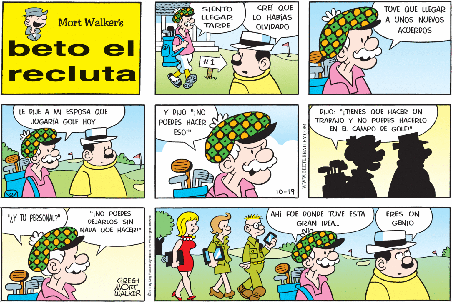 Product OCR: CREÍ QUE LO HABÍAS SIENTO TUVE QUE LLEGAR Mort Walker's LLEGAR A UNOS NUEVOS TARDE OLVIDADO ACUERDOS beto eI # 1 recluta LE DIJE A MI ESPOSA QUE JUGARÍA GOLF HOY Y DIJO "¡NO DIJO: "¡TENES QUE HACER UN PUEDES HACER TRABAJO Y NO PUEDES HACERLO EN EL CAMPO DE GOLF!" ESO!" 10-19 "¿Y TU PERSONAL?" "NO PUEDES DEJARLOS SIN AHÍ FUE DONDE TUVE ESTA ERES UN GENIO GRAN IDEA. NADA QUE HACER!" GREG+ MOZT WALKER wwW.BEETLEBAILEY.COM CREÍ QUE LO HABÍAS SIENTO TUVE QUE LLEGAR Mort Walker's LLEGAR A UNOS NUEVOS TARDE OLVIDADO ACUERDOS beto eI # 1 recluta LE DIJE A MI ESPOSA QUE JUGARÍA GOLF HOY Y DIJO "¡NO DIJO: "¡TENES QUE HACER UN PUEDES HACER TRABAJO Y NO PUEDES HACERLO EN EL CAMPO DE GOLF!" ESO!" 10-19 "¿Y TU PERSONAL?" "NO PUEDES DEJARLOS SIN AHÍ FUE DONDE TUVE ESTA ERES UN GENIO GRAN IDEA. NADA QUE HACER!" GREG+ MOZT WALKER wwW.BEETLEBAILEY.COM