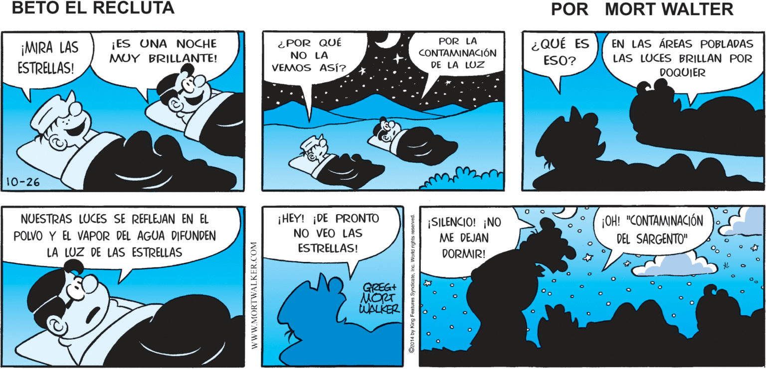 Font OCR: SíEL CIELO ES ¿ESTÁS NO. NI YO. HAY MUCHO QUE VER POR AQUÍ HERMOSO Mort Walker's DORMIDO? beto eI recluta ¿POR QUÉ NO LA VEMOS ASÍ? ¡ES UNA NOCHE EN LAS ÁREAS POBLADAS POR LA CONTAMINACIÓN DE LA LUZ ¿QUÉ ES ¡MIRA LAS ESTRELLAS! MUY BRILLANTE! ESO? LAS LUCES BRILLAN POR DOQUIER 10-26 NUESTRAS LUCES SE REFLEJAN EN EL OH! "CONTAMINACIÓN ¡HEY! ¡DE PRONTO NO VEO LAS ESTRELLAS! SILENCIO! NO ME DEJAN POLVO Y EL VAPOR DEL AGUA DIFUNDEN DEL SARGENTO" LA LUZ DE LAS ESTRELLAS DORMIR! GREG+ MORT WALKER wwW.MORTWALKER.COM SíEL CIELO ES ¿ESTÁS NO. NI YO. HAY MUCHO QUE VER POR AQUÍ HERMOSO Mort Walker's DORMIDO? beto eI recluta ¿POR QUÉ NO LA VEMOS ASÍ? ¡ES UNA NOCHE EN LAS ÁREAS POBLADAS POR LA CONTAMINACIÓN DE LA LUZ ¿QUÉ ES ¡MIRA LAS ESTRELLAS! MUY BRILLANTE! ESO? LAS LUCES BRILLAN POR DOQUIER 10-26 NUESTRAS LUCES SE REFLEJAN EN EL OH! "CONTAMINACIÓN ¡HEY! ¡DE PRONTO NO VEO LAS ESTRELLAS! SILENCIO! NO ME DEJAN POLVO Y EL VAPOR DEL AGUA DIFUNDEN DEL SARGENTO" LA LUZ DE LAS ESTRELLAS DORMIR! GREG+ MORT WALKER wwW.MORTWALKER.COM