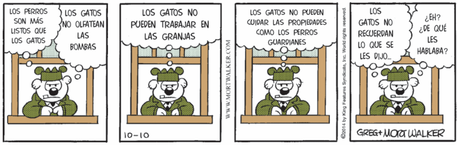Insect OCR: LOS PERROS LOS GATOS NO LOS LOS GATOS NO PUEDEN CUIDAR LAS PROPIEDADES LOS GATOS SON MÁS LISTOS QUE LOS GATOS ¿EH? ¿DE QUÉ LES NO OLFATEAN PUEDEN TRABAJAR EN GATOS NO COMO LOS PERROS RECUERDAN LO QUE SE LES DIJO. LAS LAS GRANJAS GUARDIANES BOMBAS HABLABA? 10-10 GREG+ MOT WALKER www.MORTWALKER.COM C2014 by King Features Syrdicateinc. Worki rights reserved. LOS PERROS LOS GATOS NO LOS LOS GATOS NO PUEDEN CUIDAR LAS PROPIEDADES LOS GATOS SON MÁS LISTOS QUE LOS GATOS ¿EH? ¿DE QUÉ LES NO OLFATEAN PUEDEN TRABAJAR EN GATOS NO COMO LOS PERROS RECUERDAN LO QUE SE LES DIJO. LAS LAS GRANJAS GUARDIANES BOMBAS HABLABA? 10-10 GREG+ MOT WALKER www.MORTWALKER.COM C2014 by King Features Syrdicateinc. Worki rights reserved.