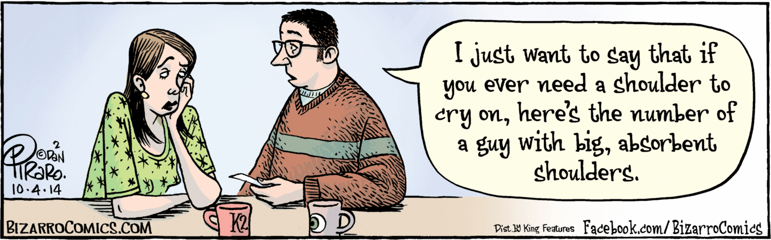 Drawing OCR: I just want to say if you ever need a shoulder to cry onhere's the number of a guy with bigabsorbent shoulders. TIRORO. lo. 4.14 K2 BIZARROCOMICS.COM Facebook.com/BizarroComies Dist Y King Faures I just want to say if you ever need a shoulder to cry onhere's the number of a guy with bigabsorbent shoulders. TIRORO. lo. 4.14 K2 BIZARROCOMICS.COM Facebook.com/BizarroComies Dist Y King Faures