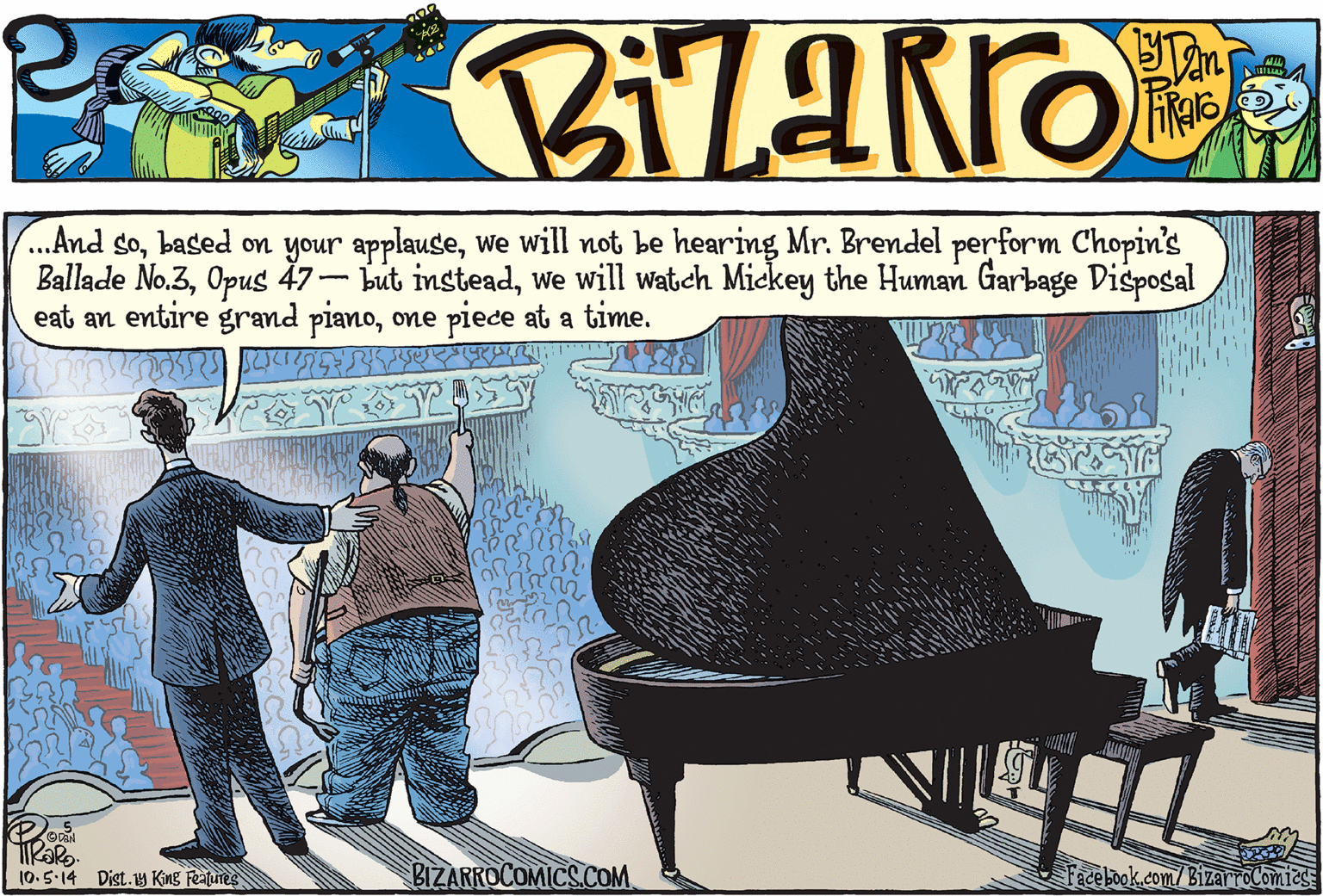 Pianist OCR: ...And sowe will not be hearing Mr. Brendel perform Chopin's Ballade No.3we will watch Mickey the Human Garbage Disposal eat an entire grand pianoone piece at a time. (0.5.14 Dist.y King Features BIZARROCOMICS.COM Facebook.com/BizarroComies ...And sobased on your applausewe will not be hearing Mr. Brendel perform Chopin's Ballade No.3Opus 47- but insteadwe will watch Mickey the Human Garbage Disposal eat an entire grand pianoone piece at a time. (0.5.14 Dist.y King Features BIZARROCOMICS.COM Facebook.com/BizarroComies