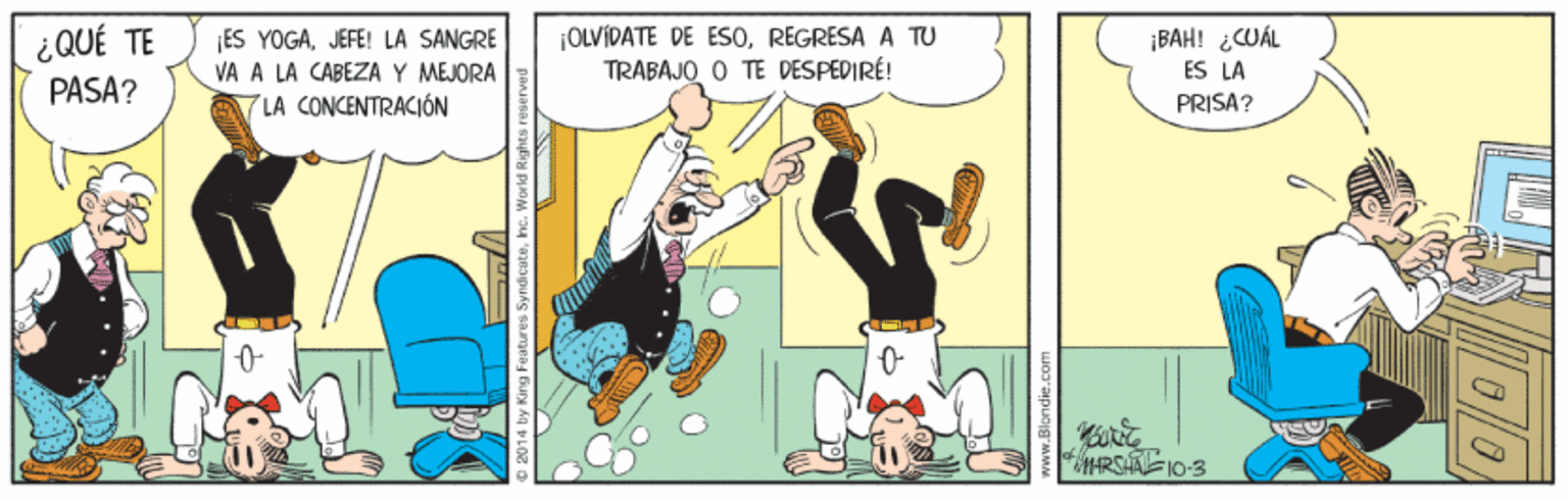Illustration OCR: ¿QUÉ TE PASA? ES YOGAJEFE! LA SANGRE VA A LA CABEZA Y MEJORA A LA CONCENTRACIÓN ¡OLVIDATE DE ES0REGRESA A TU TRABAJO O TE DESPEDIRÉ! ¡BAH! ¿CUÁL ES LA PRISA? RSAFI0-3 ¿QUÉ TE PASA? ES YOGAJEFE! LA SANGRE VA A LA CABEZA Y MEJORA A LA CONCENTRACIÓN ¡OLVIDATE DE ES0REGRESA A TU TRABAJO O TE DESPEDIRÉ! ¡BAH! ¿CUÁL ES LA PRISA? RSAFI0-3