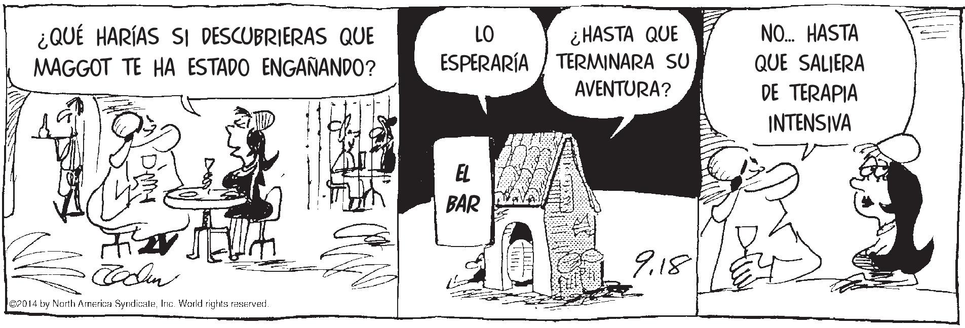 Illustration OCR: ¿ HASTA QUE TERMINARA SU NO. HASTA ¿QUÉ HARÍAS SI DESCUBRIERAS QUE MAGGOT TE HA ESTADO ENGAÑANDO? LO ESPERARÍA QUE SALIERA AVENTURA? DE TERAPIA INTENSIVA EL BAR 9.18 Je2014 by North Arnerica SyndicaleInc. World rights raSHved. ¿ HASTA QUE TERMINARA SU NO. HASTA ¿QUÉ HARÍAS SI DESCUBRIERAS QUE MAGGOT TE HA ESTADO ENGAÑANDO? LO ESPERARÍA QUE SALIERA AVENTURA? DE TERAPIA INTENSIVA EL BAR 9.18 Je2014 by North Arnerica SyndicaleInc. World rights raSHved.