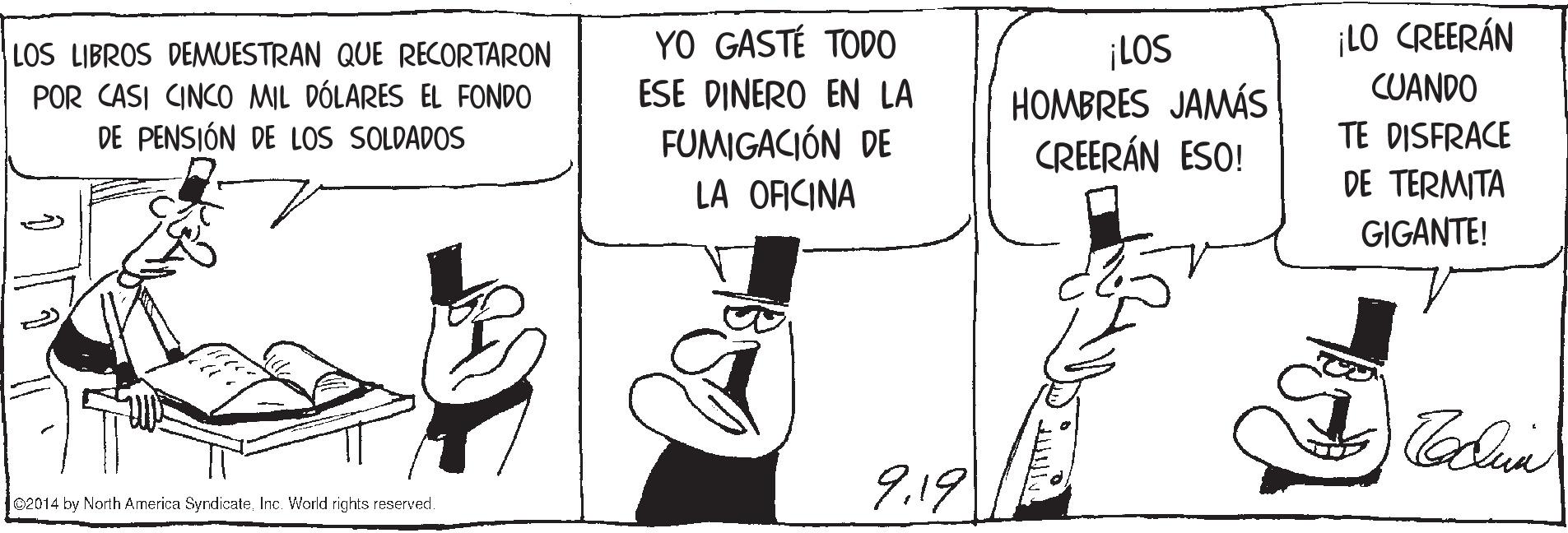 Thumb OCR: ¡LO CREERÁN LOS LIBROS DEMUESTRAN QUE RECORTARON POR CASI CINCO MIL DÓLARES EL FONDO DE PENSIÓN DE LOS SOLDADOS YO GASTÉ TODO ESE DINERO EN LA FUMIGACIÓN DE LA OFICINA ¡LOS HOMBRES JAMÁS CREERÁN ESO! CUANDO TE DISFRACE DE TERMITA GIGANTE! 9.19 C2014 by North America SyndicateInc. World rights reserved. ¡LO CREERÁN LOS LIBROS DEMUESTRAN QUE RECORTARON POR CASI CINCO MIL DÓLARES EL FONDO DE PENSIÓN DE LOS SOLDADOS YO GASTÉ TODO ESE DINERO EN LA FUMIGACIÓN DE LA OFICINA ¡LOS HOMBRES JAMÁS CREERÁN ESO! CUANDO TE DISFRACE DE TERMITA GIGANTE! 9.19 C2014 by North America SyndicateInc. World rights reserved.