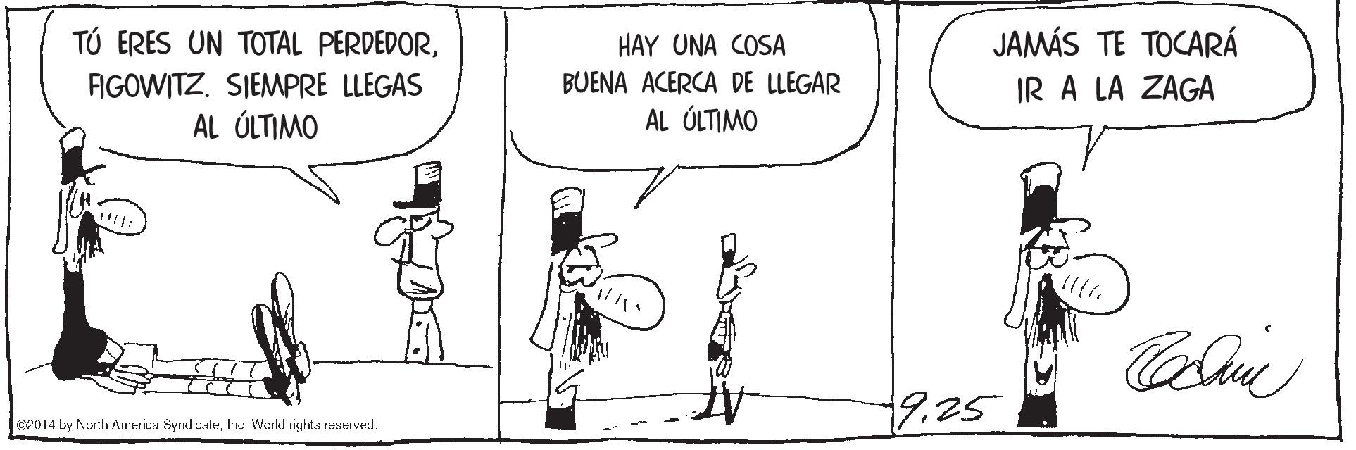 Illustration OCR: TÚ ERES UN TOTAL PERDEDORJAMÁS TE TOCARÁ IR A LA ZAGA HAY UNA COSA BUENA ACERCA DE LLEGAR AL ÓLTIMO FIGOWITZ. SIEMPRE LLEGAS AL ÚLTIMO 9.25 2014 by North America SyndicaleInc. World rights reserved. TÚ ERES UN TOTAL PERDEDORJAMÁS TE TOCARÁ IR A LA ZAGA HAY UNA COSA BUENA ACERCA DE LLEGAR AL ÓLTIMO FIGOWITZ. SIEMPRE LLEGAS AL ÚLTIMO 9.25 2014 by North America SyndicaleInc. World rights reserved.