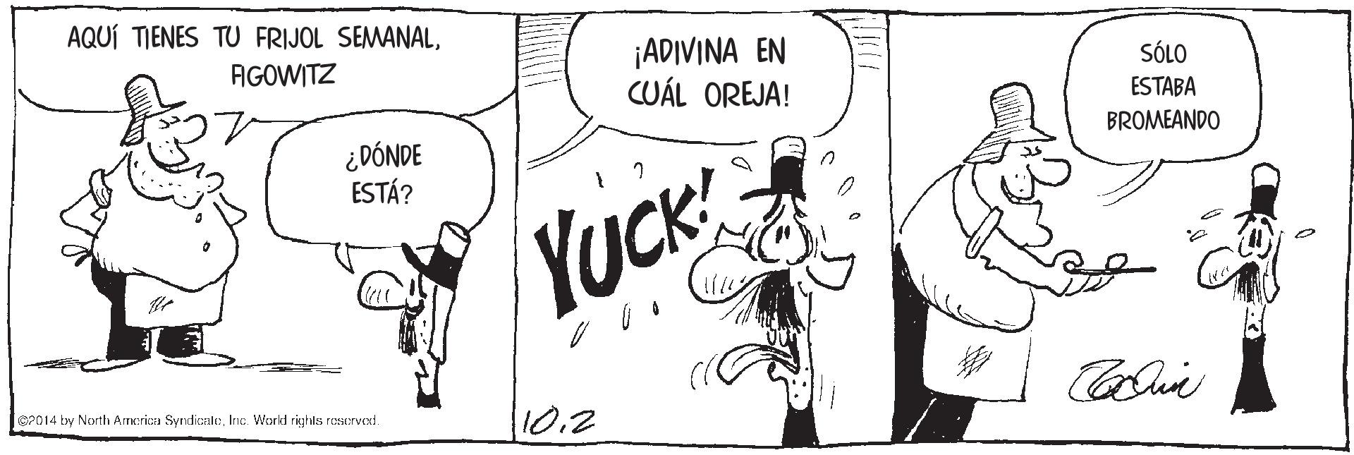 Parallel OCR: AQUÍ TIENES TU FRIJOL SEMANAL¡ADIVINA EN CUÁL OREJA! AGOWITZ SÓLO ESTABA ¿DÓNDE ESTÁ? BROMEANDO YuCK @P014 by North Arncrica SyndicaleInc. World righls roservexd. 10.2 AQUÍ TIENES TU FRIJOL SEMANAL¡ADIVINA EN CUÁL OREJA! AGOWITZ SÓLO ESTABA ¿DÓNDE ESTÁ? BROMEANDO YuCK @P014 by North Arncrica SyndicaleInc. World righls roservexd. 10.2