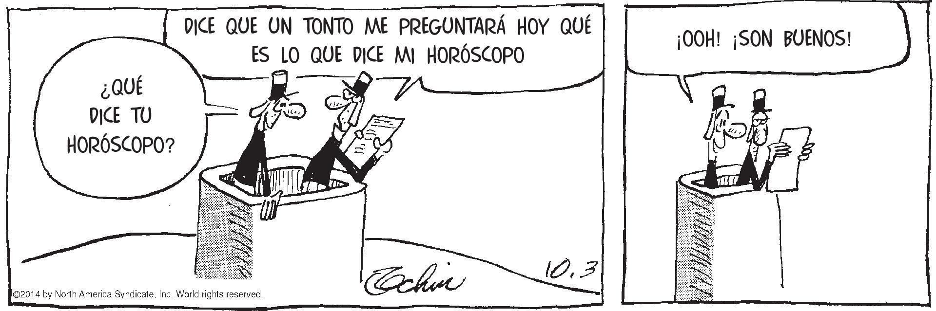 Slope OCR: DICE QUE UN TONTO ME PREGUNTARÁ HOY QUÉ ES LO QUE DICE MI HORÓSCOPO ¡00H! ¡SON BUENOS! ¿QUÉ D?CE TU HORÓSCOPO? 10.3 lo2014 by North America SyndieateInc. World rights reserved. DICE QUE UN TONTO ME PREGUNTARÁ HOY QUÉ ES LO QUE DICE MI HORÓSCOPO ¡00H! ¡SON BUENOS! ¿QUÉ D?CE TU HORÓSCOPO? 10.3 lo2014 by North America SyndieateInc. World rights reserved.