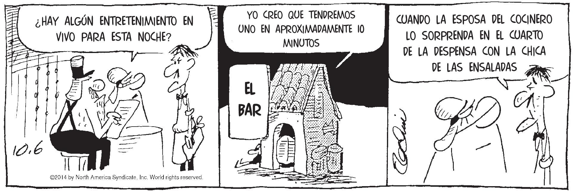 Illustration OCR: i HAY ALGÚN ENTRETENIMIENTO EN VIVO PARA ESTA NOCHE? YO CREO QUE TENDREMOS UNO EN APROXIMADAMENTE 10 MINUTOS CUANDO LA ESPOSA DEL COCINERO LO SORPRENDA EN EL CUARTO DE LA DESPENSA CON LA CHICA DE LAS ENSALADAS EL BAR 10.6 C2014 by North Amerisa SyndicateInc. World rights reserved. i HAY ALGÚN ENTRETENIMIENTO EN VIVO PARA ESTA NOCHE? YO CREO QUE TENDREMOS UNO EN APROXIMADAMENTE 10 MINUTOS CUANDO LA ESPOSA DEL COCINERO LO SORPRENDA EN EL CUARTO DE LA DESPENSA CON LA CHICA DE LAS ENSALADAS EL BAR 10.6 C2014 by North Amerisa SyndicateInc. World rights reserved.
