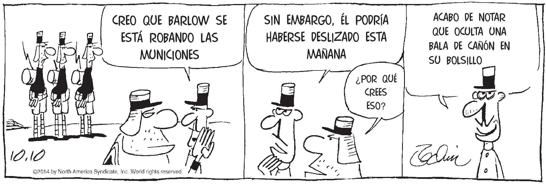 Hat OCR: SIN EMBARGOÉL PODRÍA HABERSE DESLIZADO ESTA CREO QUE BARLOW SE ACABO DE NOTAR QUE OCULTA UNA BALA DE CAÑÓN EN SU BOLSILLO ESTÁ ROBANDO LAS MUNICIONES MAÑANA ¿POR QUÉ CREES ESO? 10.10 OP014 by North America SyndicateInc. World rights reserved. SIN EMBARGOÉL PODRÍA HABERSE DESLIZADO ESTA CREO QUE BARLOW SE ACABO DE NOTAR QUE OCULTA UNA BALA DE CAÑÓN EN SU BOLSILLO ESTÁ ROBANDO LAS MUNICIONES MAÑANA ¿POR QUÉ CREES ESO? 10.10 OP014 by North America SyndicateInc. World rights reserved.