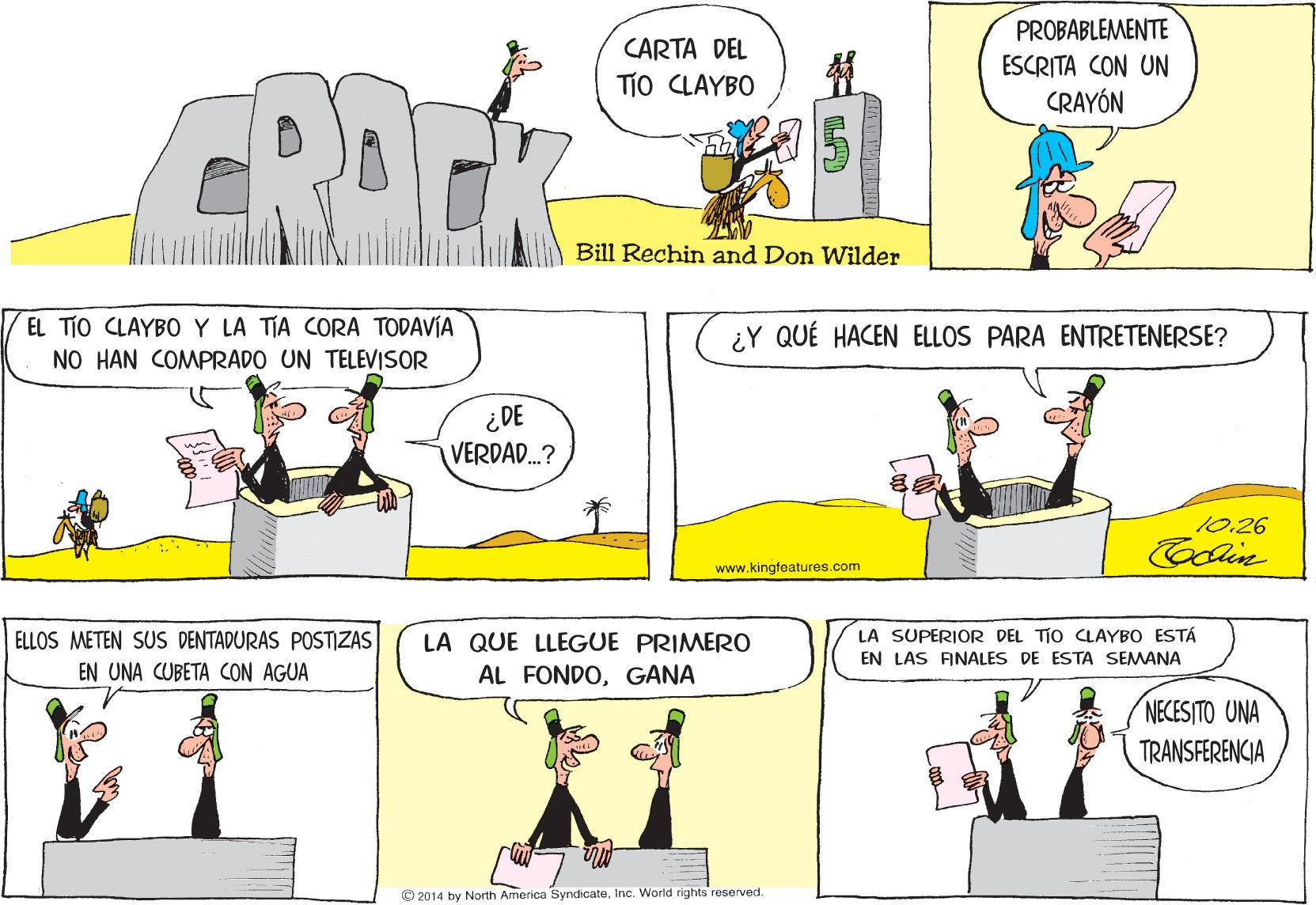 Sharing OCR: PROBABLEMENTE CARTA DEL ESCRITA CON UN TiO CLAYBO CRAYÓN Bill Rechin and Don Wilder EL TjO CLAYBO Y LA TIA CORA TODAVÍA ¿Y QUÉ HACEN ELLOS PARA ENTRETENERSE? NO HAN COMPRADO UN TELEVISOR ¿DE VERDAD.? 10.26 www.kingfeatures.com ELLOS METEN SUS DENTADURAS POSTIZAS LA SUPERIOR DEL TIO CLAYBO ESTÁ LA QUE LLEGUE PRIMERO AL FONDOGANA EN LAS FINALES DE ESTA SEMANA EN UNA CUBETA CON AGUA NECESITO UNA TRANSFERENCIA © 2014 by North America SyndicateInc. World rights reserved PROBABLEMENTE CARTA DEL ESCRITA CON UN TiO CLAYBO CRAYÓN Bill Rechin and Don Wilder EL TjO CLAYBO Y LA TIA CORA TODAVÍA ¿Y QUÉ HACEN ELLOS PARA ENTRETENERSE? NO HAN COMPRADO UN TELEVISOR ¿DE VERDAD.? 10.26 www.kingfeatures.com ELLOS METEN SUS DENTADURAS POSTIZAS LA SUPERIOR DEL TIO CLAYBO ESTÁ LA QUE LLEGUE PRIMERO AL FONDOGANA EN LAS FINALES DE ESTA SEMANA EN UNA CUBETA CON AGUA NECESITO UNA TRANSFERENCIA © 2014 by North America SyndicateInc. World rights reserved
