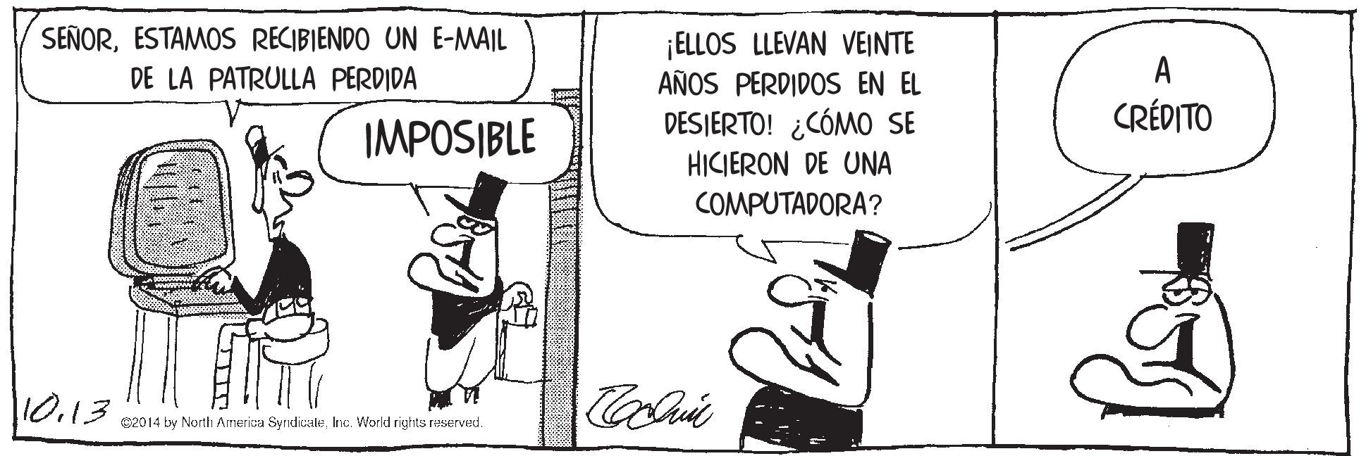 Art OCR: SEÑORESTAMOS RECIBIENDO UN E-MAIL DE LA PATRULLA PERDIDA ¡ELLOS LLEVAN VEINTE AÑOS PERDIDOS EN EL A CRÉDITO IMPOSIBLE DESJERTO! ¿CÓMO SE HICIERON DE UNA COMPUTADORA? 0.13 e2014 by Narth America SyrdicaleInc. World rights reserved. SEÑORESTAMOS RECIBIENDO UN E-MAIL DE LA PATRULLA PERDIDA ¡ELLOS LLEVAN VEINTE AÑOS PERDIDOS EN EL A CRÉDITO IMPOSIBLE DESJERTO! ¿CÓMO SE HICIERON DE UNA COMPUTADORA? 0.13 e2014 by Narth America SyrdicaleInc. World rights reserved.