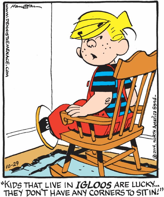 Art OCR: Han@ran 10-29 "KIDS THAT LIVE IN IGLOOS ARE LUCKY. THEY DON'T HAVE ANY CORNERS TO SITIN!" 2014NORTH America Synd- www.DENNISTHEMENACE.COM Han@ran 10-29 "KIDS THAT LIVE IN IGLOOS ARE LUCKY. THEY DON'T HAVE ANY CORNERS TO SITIN!" 2014NORTH America Synd- www.DENNISTHEMENACE.COM
