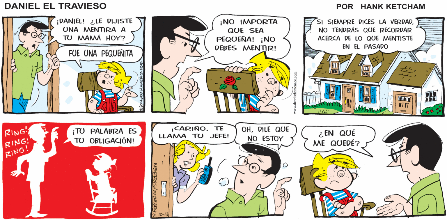 Human OCR: DANIEL EL TRAVIESO ¡DANIEL! ¿LE DIJISTE UNA MENTIRA A TU MAMÁ HOY? ¡NO IMPORTA SI SIEMPRE DICES LA VERDADNO TENDRÁS QUE RECORDAR QUE SEA PEQUEÑA! ¡NO DEBES MENTIR! ACERCA DE LO QUE MENTISTE FUE UNA PEQUENITA EN EL PASADO RING ¡TU PALABRA ES TU OBLIGACIÓN! ICARIÑOTe LLAMA TU JEFE! OHDILE QUE NO ESTOY ¿ EN QUÉ ME QUEDÉ? RING! RING! 10-12 DANIEL EL TRAVIESO ¡DANIEL! ¿LE DIJISTE UNA MENTIRA A TU MAMÁ HOY? ¡NO IMPORTA SI SIEMPRE DICES LA VERDADNO TENDRÁS QUE RECORDAR QUE SEA PEQUEÑA! ¡NO DEBES MENTIR! ACERCA DE LO QUE MENTISTE FUE UNA PEQUENITA EN EL PASADO RING ¡TU PALABRA ES TU OBLIGACIÓN! ICARIÑOTe LLAMA TU JEFE! OHDILE QUE NO ESTOY ¿ EN QUÉ ME QUEDÉ? RING! RING! 10-12