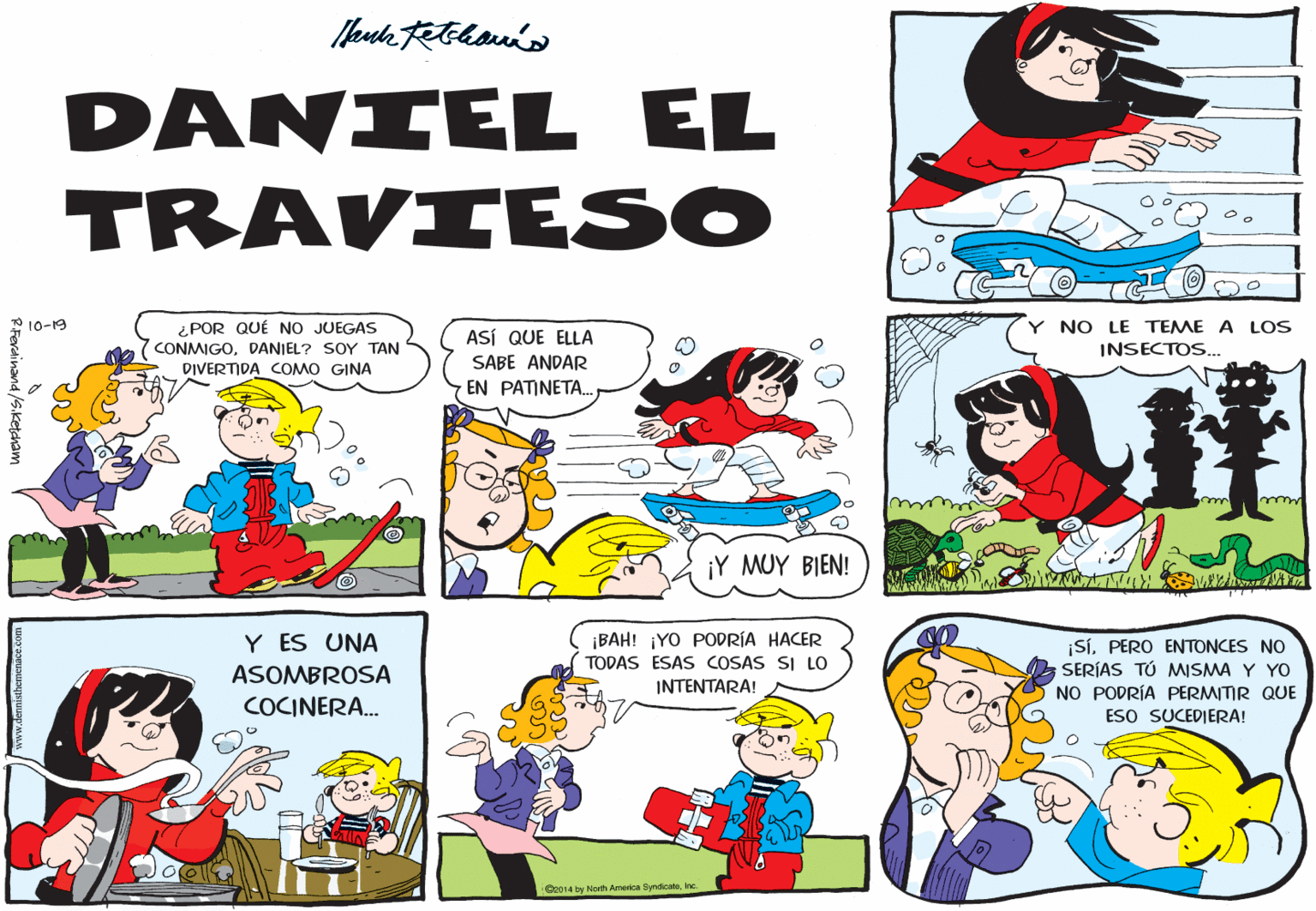 Mammal OCR: DANIEL EL TRAVIESO ¿ POR QUÉ NO JUEGAS CONMIGODANIEL? SOY TAN 2 10-19 ASÍ QUE ELLA NO LE TEME A LOS INSECTOS. DIVERTIDA COMO GINA SABE ANDAR EN PATINETA. ¡Y MUY BIEN! Y ES UNA ¡BAH! ¡YO PODRÍA HACER TODAS ESAS COSAS SI LO ¡SÍPERO ENTONCES NO SERÍAS TÚ MISMA Y YO NO PODRÍA PERMITIR QUE ESO SUCEDIERA! ASOMBROSA INTENTARA! COCINERA. Ce014 by Norh Americn SyndcalaInc -Ferainand /S.ketcham DANIEL EL TRAVIESO ¿ POR QUÉ NO JUEGAS CONMIGODANIEL? SOY TAN 2 10-19 ASÍ QUE ELLA NO LE TEME A LOS INSECTOS. DIVERTIDA COMO GINA SABE ANDAR EN PATINETA. ¡Y MUY BIEN! Y ES UNA ¡BAH! ¡YO PODRÍA HACER TODAS ESAS COSAS SI LO ¡SÍPERO ENTONCES NO SERÍAS TÚ MISMA Y YO NO PODRÍA PERMITIR QUE ESO SUCEDIERA! ASOMBROSA INTENTARA! COCINERA. Ce014 by Norh Americn SyndcalaInc -Ferainand /S.ketcham