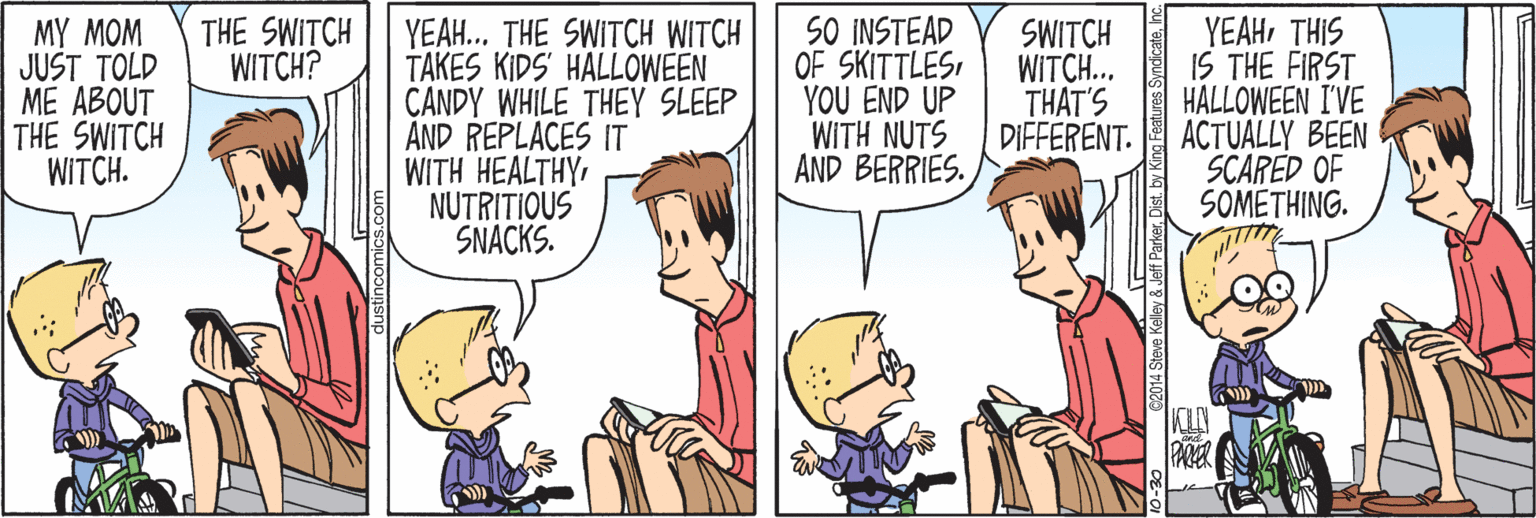 Human OCR: SO INSTEAD OF SKITTLESYOU END UP WITH NUTS AND BERRIES. YEAHTHIS IS THE FIRST HALLOWEEN I'VE ACTUALLY BEEN SCARED OF SOMETHING. THE SWITCH WITCH? MY MOM JUST TOLD ME ABOUT THE SWITCH WITCH. YEAH.. THE SWITCH WITCH TAKES KIDS' HALLOWEEN CANDY WHILE THEY SLEEP AND REPLACES IT WITH HEALTHY NUTRITIOUS SNACKS. SWITCH WITCH.. THAT'S DIFFERENT. KIN 4 Steve Keley & Jef Parker. Dist. by Kng Features Synicatehe SO INSTEAD OF SKITTLESYOU END UP WITH NUTS AND BERRIES. YEAHTHIS IS THE FIRST HALLOWEEN I'VE ACTUALLY BEEN SCARED OF SOMETHING. THE SWITCH WITCH? MY MOM JUST TOLD ME ABOUT THE SWITCH WITCH. YEAH.. THE SWITCH WITCH TAKES KIDS' HALLOWEEN CANDY WHILE THEY SLEEP AND REPLACES IT WITH HEALTHY NUTRITIOUS SNACKS. SWITCH WITCH.. THAT'S DIFFERENT. KIN 4 Steve Keley & Jef Parker. Dist. by Kng Features Synicate