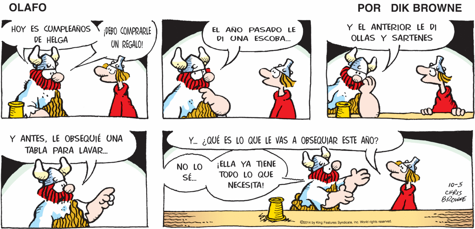 Organism OCR: EL MATRIMONIO YHOMBRE Y ESPOSA DEBERÍA SER UN ACTO DE HELGA Y YO LO LANZÁNDOSE LA PORCELANA CHINA HACEMOS A EN PERFECTA OLAFO ???OO ARMONÍA. UNO AL OTRO.. EQUILIBRIO. EL AMARGADO DIK BROWNE Y EL ANTERIOR LE DI OLLAS Y SARTENES HOY ES CUMPLEAÑOS DEBO COMPRARLE EL AÑO PASADO LE DE HELGA DI UNA ESCOBA... UN REGALO! Y. ¿QUÉ ES LO QUE LE VAS A OBSEQUIAR ESTE AÑO? Y ANTESLE OBSEQUIÉ UNA TABLA PARA LAVAR. ELLA YA TIENE NO LO SÉ. TODO LO QUE NECESITA! 10-5 CHRIS BROWNE O2014 by King Features SyndicateInc. World rights reserved EL MATRIMONIO YHOMBRE Y ESPOSA DEBERÍA SER UN ACTO DE HELGA Y YO LO LANZÁNDOSE LA PORCELANA CHINA HACEMOS A EN PERFECTA OLAFO ???OO ARMONÍA. UNO AL OTRO.. EQUILIBRIO. EL AMARGADO DIK BROWNE Y EL ANTERIOR LE DI OLLAS Y SARTENES HOY ES CUMPLEAÑOS DEBO COMPRARLE EL AÑO PASADO LE DE HELGA DI UNA ESCOBA... UN REGALO! Y. ¿QUÉ ES LO QUE LE VAS A OBSEQUIAR ESTE AÑO? Y ANTESLE OBSEQUIÉ UNA TABLA PARA LAVAR. ELLA YA TIENE NO LO SÉ. TODO LO QUE NECESITA! 10-5 CHRIS BROWNE O2014 by King Features SyndicateInc. World rights reserved