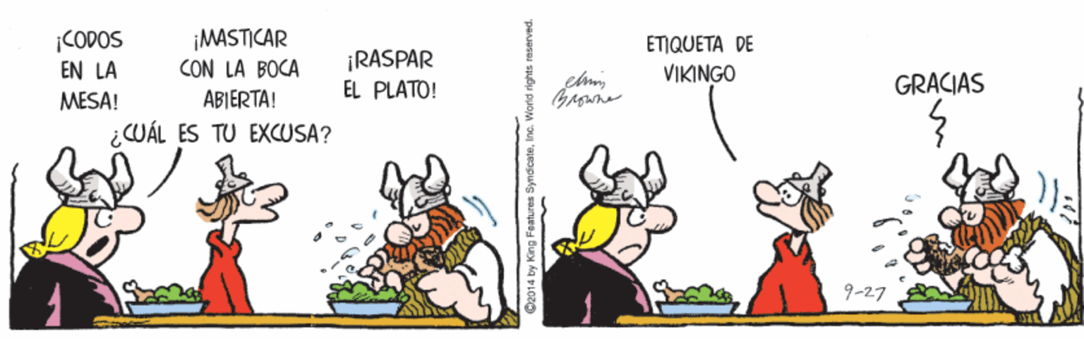 Illustration OCR: CODOS EN LA MESA! ¡MASTICAR CON LA BOCA ¡RASPAR EL PLATO! ETIQUETA DE VIKINGO GRACIAS ABIERTA! ¿CUÁL ES TU EXCUSA? 9-27 C2014 by King Features SyndicateInc. World rights reserved. CODOS EN LA MESA! ¡MASTICAR CON LA BOCA ¡RASPAR EL PLATO! ETIQUETA DE VIKINGO GRACIAS ABIERTA! ¿CUÁL ES TU EXCUSA? 9-27 C2014 by King Features SyndicateInc. World rights reserved.