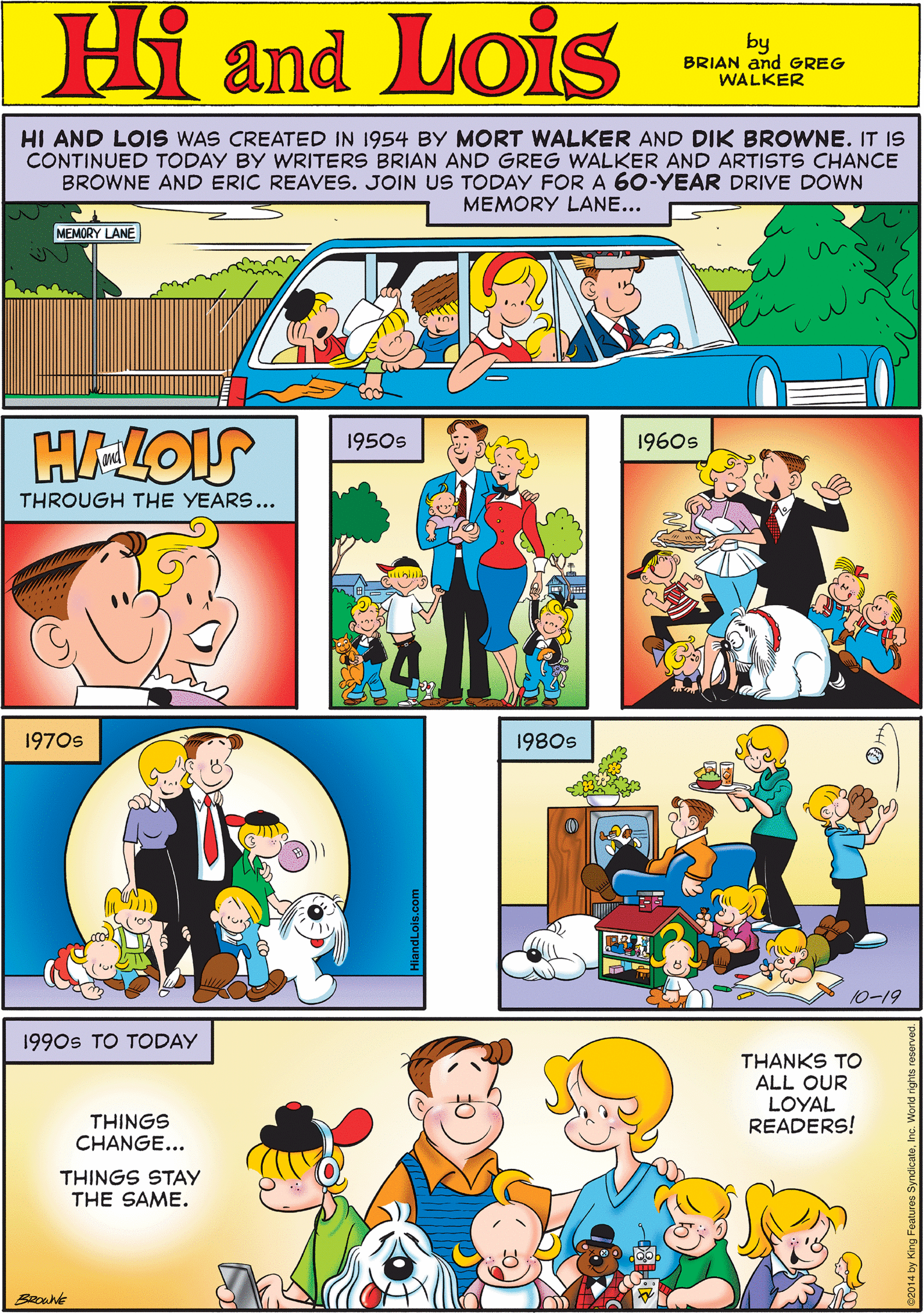 Sharing OCR: HI AND LOIS WAS CREATED IN 1954 BY MORT WALKER AND DIK BROWNE. IT IS CONTINUED TODAY BY WRITERS BRIAN AND GREG WALKER AND ARTISTS CHANCE BROWNE AND ERIC REAVES. JOIN US TODAY FOR A 60-YEAR DRIVE DOWN Hi Lois MEMORY LANE... MEMORY LANE Omd by BRIAN and GREG WALKER H-LOIS 1950s 1960s 1970s THROUGH THE YEARS... 1980s 1990s TO TODAY THANKS TO ALL OUR LOYAL READERS! THINGS CHANGE... THINGS STAY THE SAME. 10-19 BROWNE HI AND LOIS WAS CREATED IN 1954 BY MORT WALKER AND DIK BROWNE. IT IS CONTINUED TODAY BY WRITERS BRIAN AND GREG WALKER AND ARTISTS CHANCE BROWNE AND ERIC REAVES. JOIN US TODAY FOR A 60-YEAR DRIVE DOWN Hi Lois MEMORY LANE... MEMORY LANE Omd by BRIAN and GREG WALKER H-LOIS 1950s 1960s 1970s THROUGH THE YEARS... 1980s 1990s TO TODAY THANKS TO ALL OUR LOYAL READERS! THINGS CHANGE... THINGS STAY THE SAME. 10-19 BROWNE