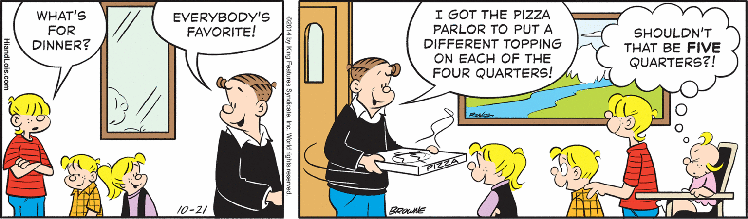 Line OCR: WHAT'S FOR DINNER? I GOT THE PIZZA PARLOR TO PUT A DIFFERENT TOPPING ON EACH OF THE FOUR QUARTERS! EVERYBODY'S FAVORITE! SHOULDN'T THAT BE FIVE QUARTERS?! 10-21 BROUNE 014 by King Features SyndicateInc. World rigt WHAT'S FOR DINNER? I GOT THE PIZZA PARLOR TO PUT A DIFFERENT TOPPING ON EACH OF THE FOUR QUARTERS! EVERYBODY'S FAVORITE! SHOULDN'T THAT BE FIVE QUARTERS?! 10-21 BROUNE 014 by King Features SyndicateInc. World rigt
