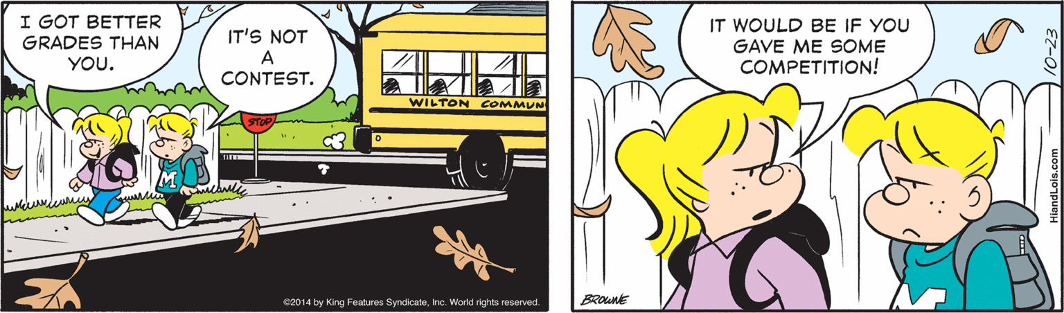 Yellow OCR: I GOT BETTER GRADES THAN YOU. IT'S NOT A CONTEST. IT WOULD BE IF YOU GAVE ME SOME COMPETITION! WILTON COMMUN €2014 by King Features SyndicateInc. World rights reserved. BROUNE HiandLois.com I GOT BETTER GRADES THAN YOU. IT'S NOT A CONTEST. IT WOULD BE IF YOU GAVE ME SOME COMPETITION! WILTON COMMUN €2014 by King Features SyndicateInc. World rights reserved. BROUNE HiandLois.com