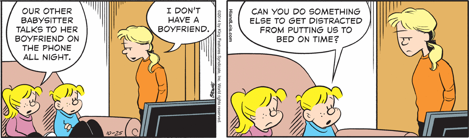 Line OCR: I DON'T HAVE A BOYFRIEND. OUR OTHER CAN YOU DO SOMETHING ELSE TO GET DISTRACTED FROM PUTTING US TO BED ON TIME? BABYSITTER TALKS TO HER BOYFRIEND ON THE PHONE ALL NIGHT. 10-25 HiandLois.com c2014 by King Features SyndicateInc. World rshts re I DON'T HAVE A BOYFRIEND. OUR OTHER CAN YOU DO SOMETHING ELSE TO GET DISTRACTED FROM PUTTING US TO BED ON TIME? BABYSITTER TALKS TO HER BOYFRIEND ON THE PHONE ALL NIGHT. 10-25 HiandLois.com c2014 by King Features SyndicateInc. World rshts re