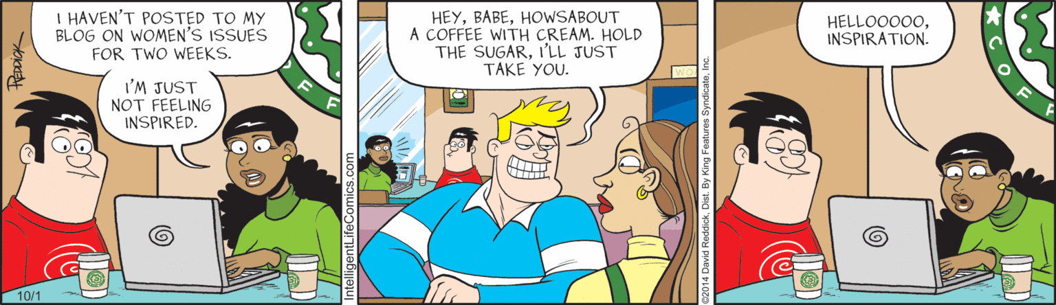 Fiction OCR: I HAVEN'T POSTED TO MY BLOG ON WOMEN'S ISSUES FOR TWO WEEKS. HEYHOWSABOUT A COFFEE WITH CREAM. HOLD THE SUGARI'LL JUST TAKE YOU. HELLOO000INSPIRATION. I'M JUST NOT FEELING INSPIRED. 10/1 CO ntelligentLifeComics. I HAVEN'T POSTED TO MY BLOG ON WOMEN'S ISSUES FOR TWO WEEKS. HEYHOWSABOUT A COFFEE WITH CREAM. HOLD THE SUGARI'LL JUST TAKE YOU. HELLOO000INSPIRATION. I'M JUST NOT FEELING INSPIRED. 10/1 CO ntelligentLifeComics.