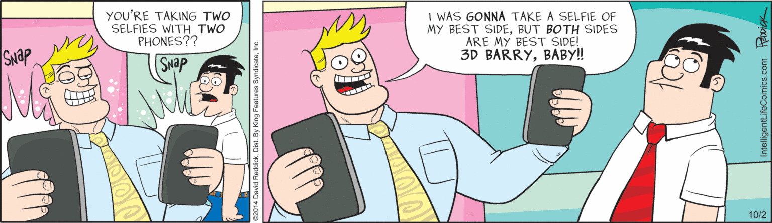 Conversation OCR: YOU'RE TAKING TWO SELFIES WITH TWO PHONES?? I WAS GONNA TAKE A SELFIE OF MY BEST SIDEBUT BOTH SIDES ARE MY BEST SIDE! 3D BARRYBABY! SNAP SNap 10/2 ntelligentLifeComics.com Ropick YOU'RE TAKING TWO SELFIES WITH TWO PHONES?? I WAS GONNA TAKE A SELFIE OF MY BEST SIDEBUT BOTH SIDES ARE MY BEST SIDE! 3D BARRYBABY! SNAP SNap 10/2 ntelligentLifeComics.com Ropick