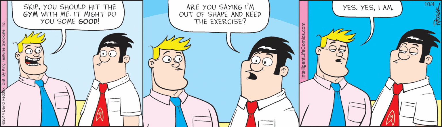 Cartoon OCR: 10/4 SKIPYOU SHOULD HIT THE GYM WITH ME. IT MIGHT DO YOU SOME GOOD! ARE YOU SAYING I'M OUT OF SHAPE AND NEED THE EXERCISE? YES. YESI AM. 10/4 SKIPYOU SHOULD HIT THE GYM WITH ME. IT MIGHT DO YOU SOME GOOD! ARE YOU SAYING I'M OUT OF SHAPE AND NEED THE EXERCISE? YES. YESI AM.