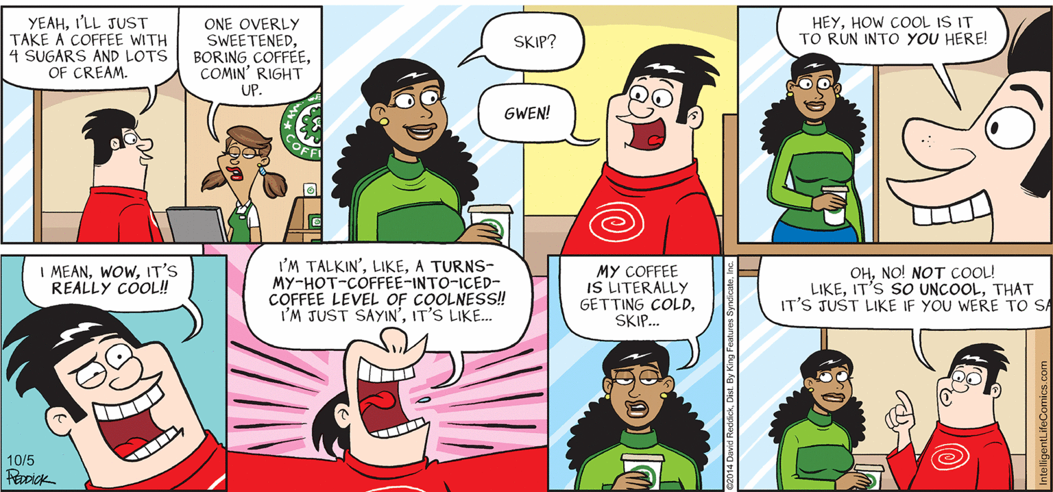 Human body OCR: INTELLIGENT LIFE BY DAVID REDDICK HEYHOW COOL IS IT TO RUN INTO YOU HERE! YEAHI'LL JUST TAKE A COFFEE WITH 4 SUGARS AND LOTS OF CREAM. ONE OVERLY SWEETENEDCOMIN' RIGHT UP. SKIP? GWEN! I MEANIT'S REALLY COL! I'M TALKIN'A TURNS- MY-HOT-COFFEE-INTO-ICED- COFFEE LEVEL OF COOLNESS! I'M JUST SAYIN'IT'S LIKE.. MY COFFEE IS LITERALLY GETTING COLDSKIP. OHNO! NOT COOL! LIKETHAT IT'S JUST LIKE IF YOU WERE TO SA 10/5 2014 David ReddickIntelligentLifeComics.com INTELLIGENT LIFE BY DAVID REDDICK HEYHOW COOL IS IT TO RUN INTO YOU HERE! YEAHI'LL JUST TAKE A COFFEE WITH 4 SUGARS AND LOTS OF CREAM. ONE OVERLY SWEETENEDBORING COFFEÉECOMIN' RIGHT UP. SKIP? GWEN! I MEANIT'S REALLY COL! I'M TALKIN'A TURNS- MY-HOT-COFFEE-INTO-ICED- COFFEE LEVEL OF COOLNESS! I'M JUST SAYIN'IT'S LIKE.. MY COFFEE IS LITERALLY GETTING COLDSKIP. OHNO! NOT COOL! LIKEIT'S SO UNCOOLTHAT IT'S JUST LIKE IF YOU WERE TO SA 10/5 2014 David ReddickDist. By King Features Syndicate
